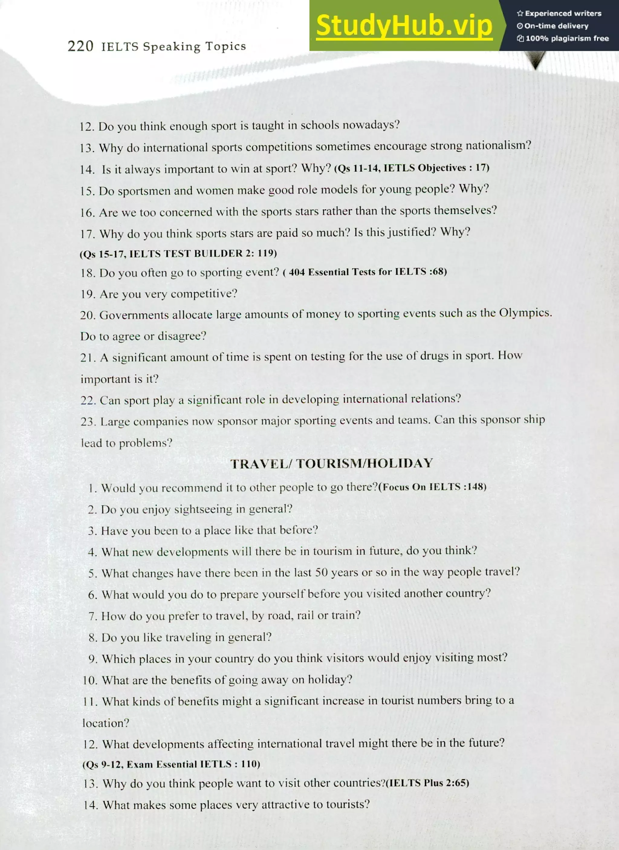 220 IELTS Speaking Topics
Do you think enough sport is taught in schools nowadays?
Why do international sports competitions sometimes encourage strong nationalism?
Is it always important to win at sport? Why? (Qs11-14, IETLS Objectives: 17)
Do sportsmen and women make good role models for young people? Why?
Are we too concerned with the sports stars rather than the sports themselves?
Why do you think sports stars are paid so much? Is this justified? Why?
(Qs 15-17, IELTS TEST BUILDER 2: 119)
Do you often go to sporting event? ( 404 Essential Tests for IELTS :68)
Are you very competitive?
Governments allocate large amounts of money to sporting events such as the Olympics.
Do to agree or disagree?
A significant amount of time is spent on testing for the use of drugs in sport. How
important is it?
Can sport play a significant role in developing international relations?
Large companies now sponsor major sporting events and teams. Can this sponsor ship
lead to problems?
TRAVEL/ TOURISM/HOLIDAY
I. Would you recommend it to other people to go there?(Focus On IELTS :148)
Do you enjoy sightseeing in general?
Have you been to a place like that before?
What new developments will there be in tourism in future, do you think?
What changes have there been in the last 50 years or so in the way people travel?
What would you do to prepare yourself before you visited another country?
How do you prefer to travel, by road, rail or train?
Do you like traveling in general?
Which places in your country do you think visitors would enjoy visiting most?
What are the benefits of going away on holiday?
II. What kinds of benefits might a significant increase in tourist numbers bring to a
location?
What developments affecting international travel might there be in the future?
(Qs 9-12, Exam Essential IETLS : 110)
Why do you think people want to visit other countries?(IELTS Plus 2:65)
What makes some places very attractive to tourists?
 