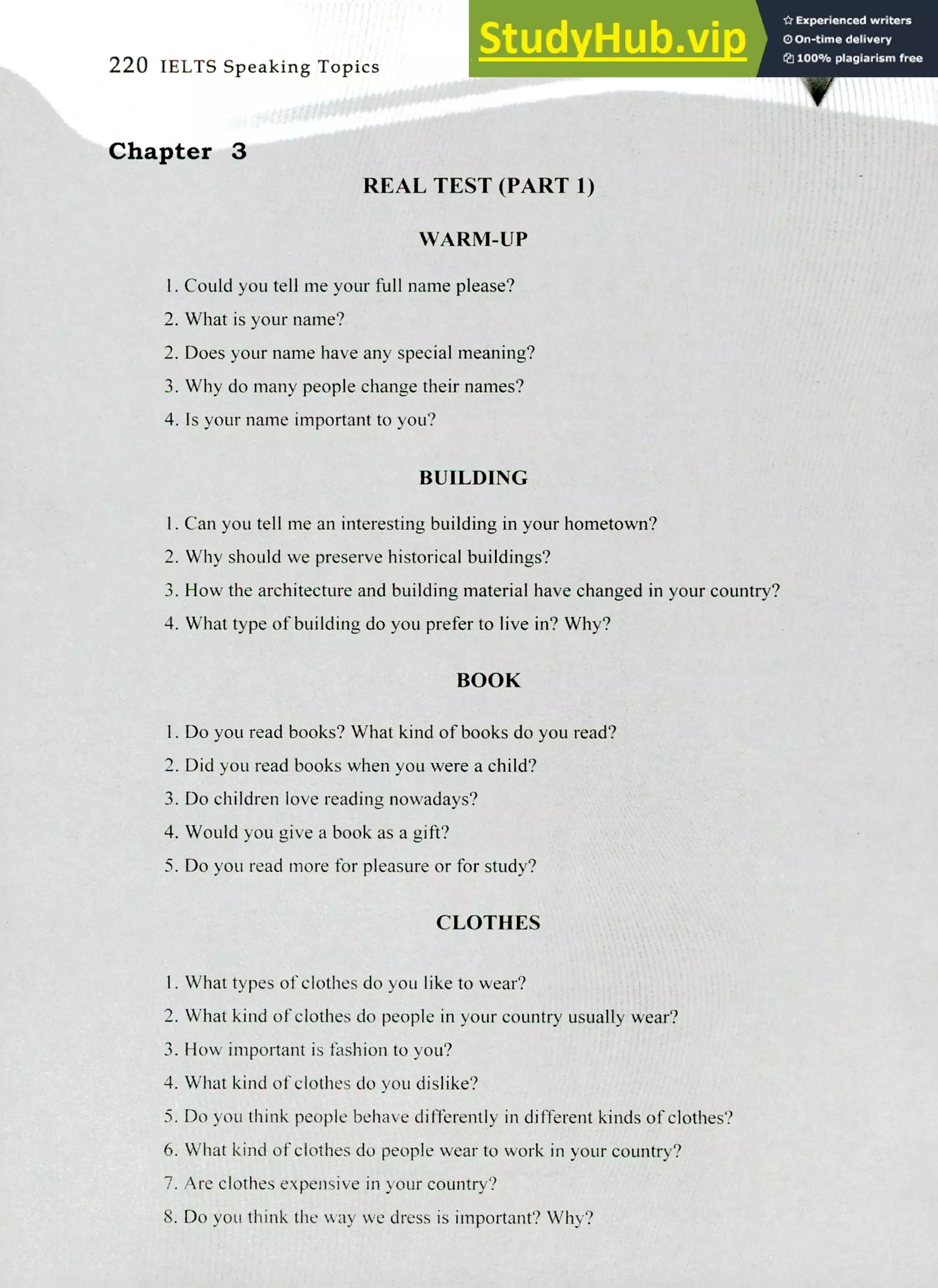 220 IELTS Speaking Topics
Chapter 3
REAL TEST (PART 1)
WARM-UP
I. Could you tell me your full name please?
2. What is your name?
Does your name have any special meaning?
Why do many people change their names?
Is your name important to you?
BUILDING
I. Can you tell me an interesting building in your hometown?
Why should we preserve historical buildings?
How the architecture and building material have changed in your country?
What type of building do you prefer to live in? Why?
BOOK
I. Do you read books? What kind of books do you read?
Did you read books when you were a child?
Do children love reading nowadays?
Would you give a book as a gift?
Do you read more for pleasure or for study?
CLOTHES
I. What types of clothes do you like to wear?
What kind of clothes do people in your country usually wear?
How important is fashion to you?
What kind of clothes do you dislike?
Do you think people behave differently in different kinds of clothes?
What kind of clothes do people wear to work in your country?
Are clothes expensive in your country?
Do you think the way we dress is important? Why?
 