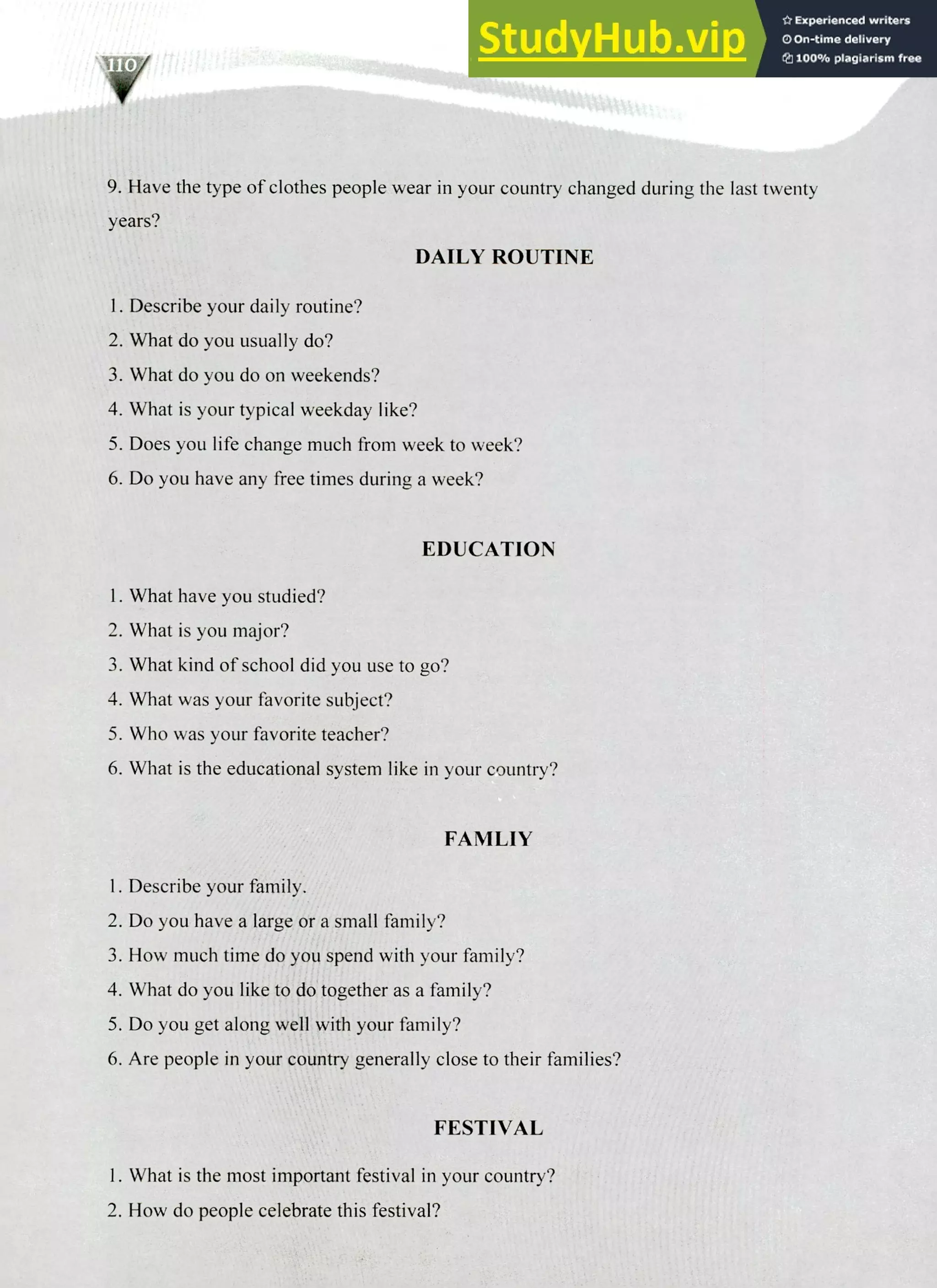 220 IELTS Speaking Topics
9. Have the type of clothes people wear in your country changed during the last twenty
years?
DAILY ROUTINE
Describe your daily routine?
What do you usually do?
What do you do on weekends?
What is your typical weekday like?
Does you life change much from week to week?
Do you have any free times during a week?
EDUCATION
I. What have you studied?
What is you major?
What kind of school did you use to go?
What was your favorite subject?
Who was your favorite teacher?
What is the educational system like in your country?
FAMLIY
Describe your family.
Do you have a large or a small family?
How much time do you spend with your family?
What do you like to do together as a family?
Do you get along well with your family?
Are people in your country generally close to their families?
FESTIVAL
I. What is the most important festival in your country?
2. How do people celebrate this festival?
 