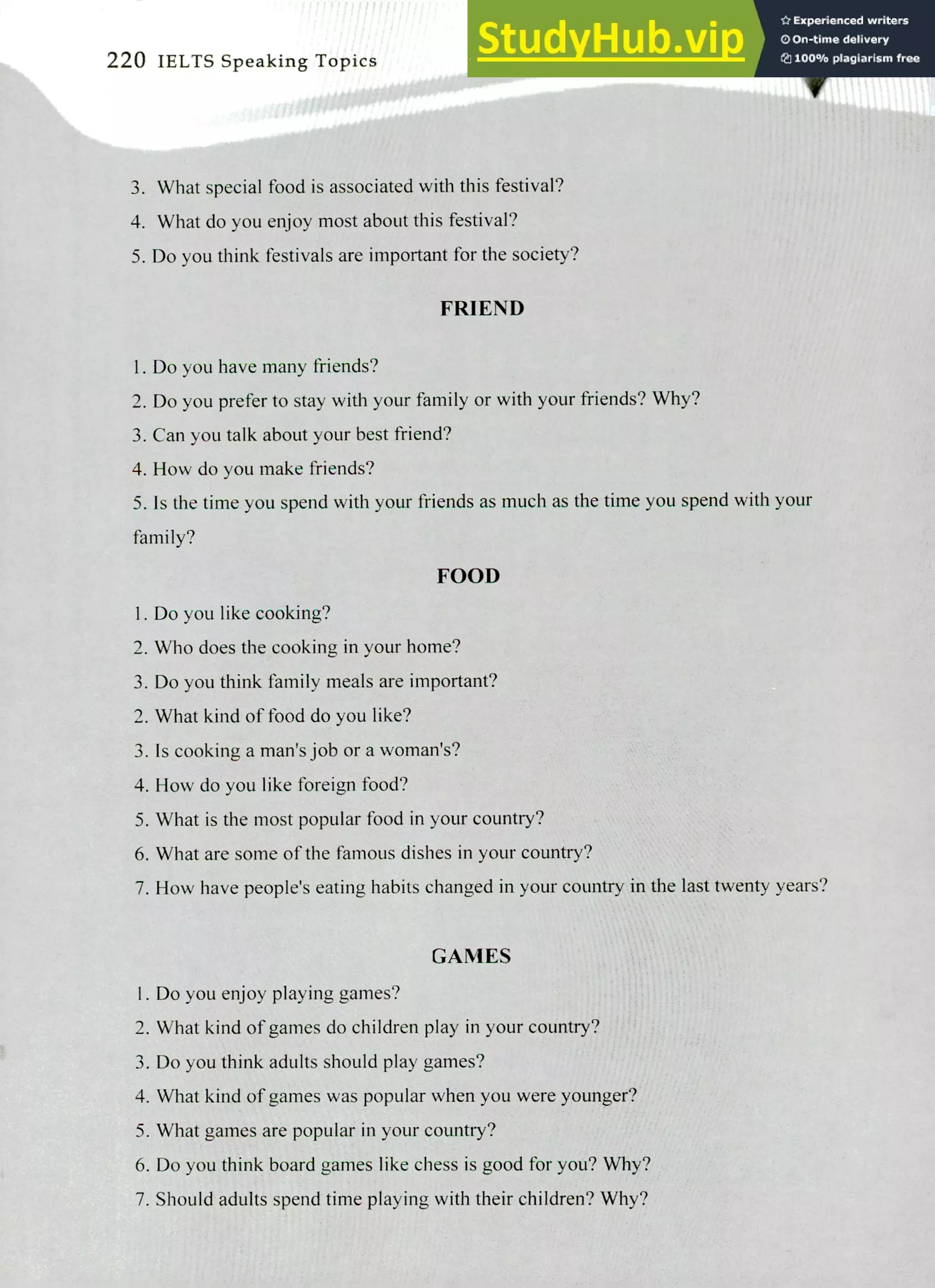 220 IELTS Speaking Topics
What special food is associated with this festival.
What do you enjoy most about this festival?
Do you think festivals are important for the society?
FRIEND
Do you have many friends?
Do you prefer to stay with your family or with your friends? Why?
Can you talk about your best friend?
How do you make friends?
Is the time you spend with your friends as much as the time you spend with your
family?
FOOD
I. Do you like cooking?
Who does the cooking in your home?
Do you think family meals are important?
What kind of food do you like?
Is cooking a man's job or a woman's?
How do you like foreign food?
What is the most popular food in your country?
What are some of the famous dishes in your country?
How have people's eating habits changed in your country in the last twenty years?
GAMES
I. Do you enjoy playing games?
What kind of games do children play in your country?
Do you think adults should play games?
What kind of games was popular when you were younger?
What games are popular in your country?
Do you think board games like chess is good for you? Why?
Should adults spend time playing with their children? Why?
 