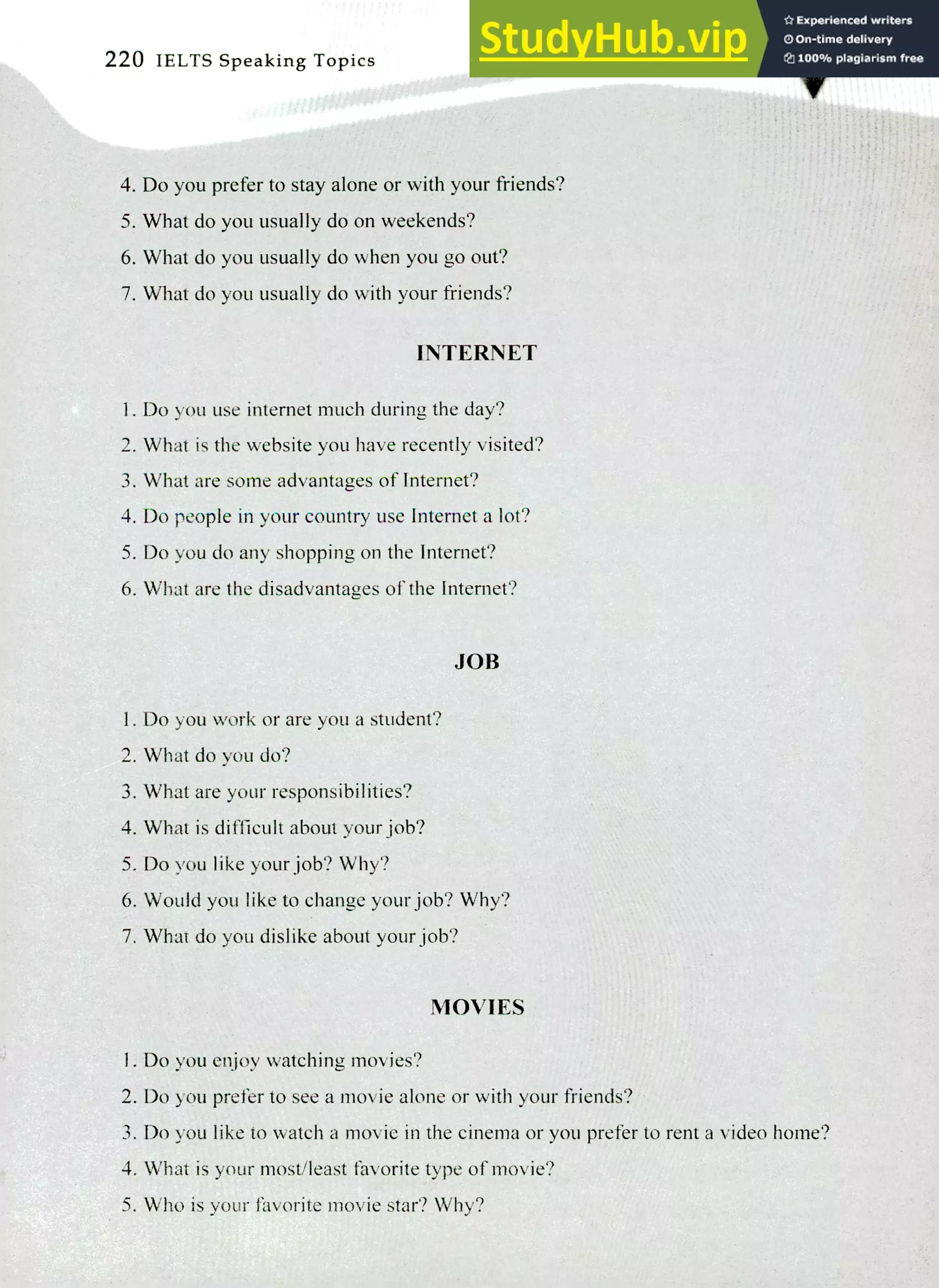 220 IELTS Speaking Topics
Do you prefer to stay alone or with your friends?
What do you usually do on weekends?
What do you usually do when you go out?
What do you usually do with your friends?
INTERNET
I. Do you use Internet much during the day?
What is the website you have recently visited?
What are some advantages of Internet?
Do people in your country use Internet a lot?
Do you do any shopping on the Internet?
What are the disadvantages of the Internet?
JOB
Do you work or are you a student?
What do you do?
What are your responsibilities?
What is difficult about your job?
Do you like your job? Why?
Would you like to change your job? Why?
What do you dislike about your job?
MOVIES
I. Do you enjoy watching movies?
Do you prefer to see a movie alone or with your friends?
Do you like to watch a movie in the cinema or you prefer to rent a video home?
What is your most/least favorite type of movie?
Who is your favorite movie star? Why?
 
