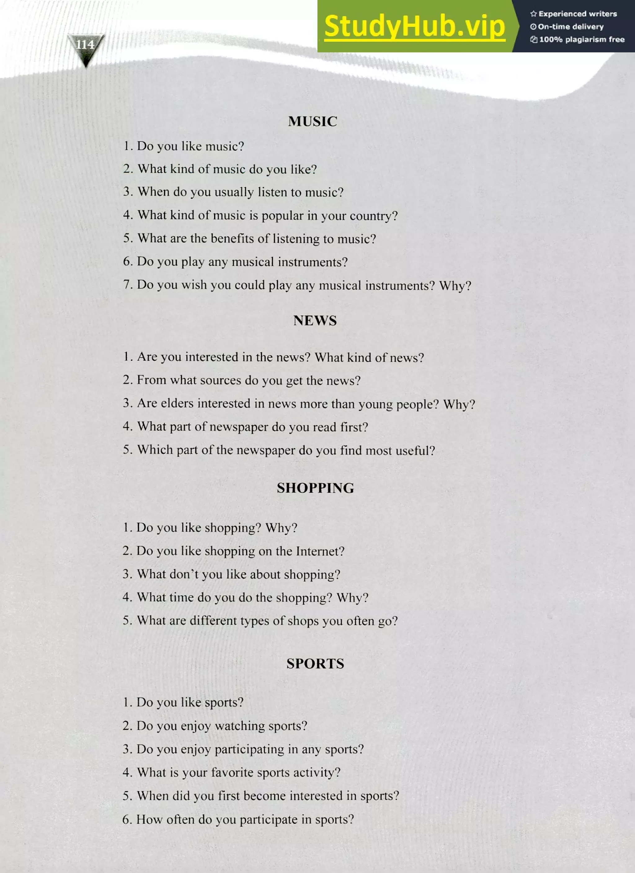 220 IELTS Speaking Topics
MUSIC
Do you like music?
What kind of music do you like?
When do you usually listen to music?
What kind of music is popular in your country?
What are the benefits of listening to music?
Do you play any musical instruments?
Do you wish you could play any musical instruments? Why?
NEWS
Are you interested in the news? What kind of news?
From what sources do you get the news?
Are elders interested in news more than young people? Why?
What part of newspaper do you read first?
Which part of the newspaper do you find most useful?
SHOPPING
Do you like shopping? Why?
Do you like shopping on the Internet?
What don't you like about shopping?
What time do you do the shopping? Why?
What are different types of shops you often go?
SPORTS
I. Do you like sports?
Do you enjoy watching sports?
Do you enjoy participating in any sports?
What is your favorite sports activity?
When did you first become interested in sports?
How often do you participate in sports?
 