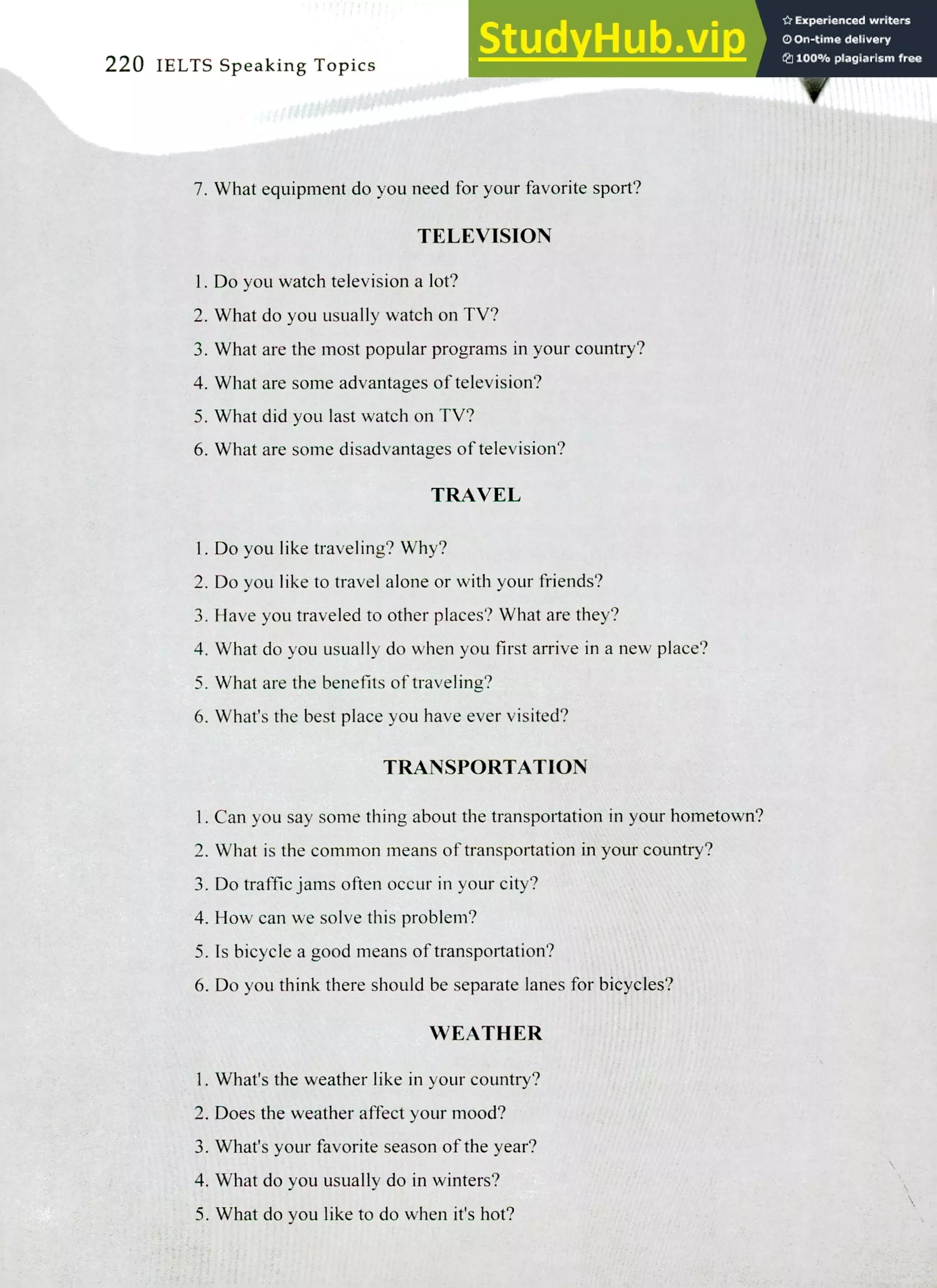 220 IELTS Speaking Topics
7. What equipment do you need for your favorite sport?
TELEVISION
I. Do you watch television a lot?
What do you usually watch on TV?
What are the most popular programs in your country?
What are some advantages of television?
What did you last watch on TV?
What are some disadvantages of television?
TRAVEL
1. Do you like traveling? Why?
2. Do you like to travel alone or with your friends?
3. Have you traveled to other places? What are they?
4. What do you usually do when you first arrive in a new place?
5. What are the benefits of traveling?
6. What's the best place you have ever visited?
TRANSPORTATION
I. Can you say some thing about the transportation in your hometown?
What is the common means of transportation in your country?
Do traffic jams often occur in your city?
How can we solve this problem?
S. Is bicycle a good means of transportation?
Do you think there should be separate lanes for bicycles?
WEATHER
What's the weather like in your country?
Does the weather affect your mood?
What's your favorite season of the year?
What do you usually do in winters?
What do you like to do when it's hot?
 
