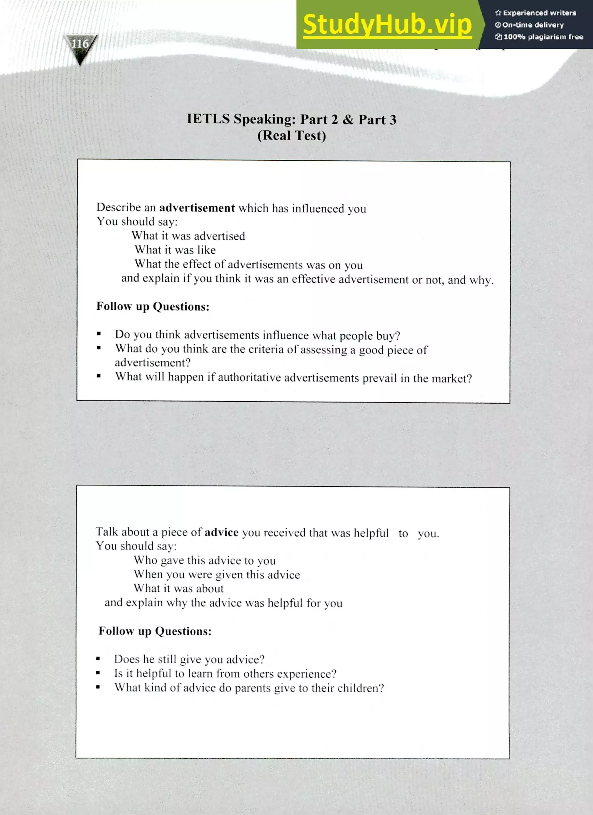 220 IELTS Speaking Topics
IETLS Speaking: Part 2 & Part 3
(Real Test)
Describe an advertisement which has influenced you
You should say:
What it was advertised
What it was like
What the effect of advertisements was on you
and explain if you think it was an effective advertisement or not, and 'Ally.
Follow up Questions:
Do you think advertisements influence what people buy?
What do you think are the criteria of assessing a good piece of
advertisement?
What will happen if authoritative advertisements prevail in the market?
Talk about a piece of advice you received that was helpful to you.
You should say:
Who gave this advice to you
When you were given this advice
What it was about
and explain why the advice was helpful for you
Follow up Questions:
Does he still give you advice?
Is it helpful to learn from others experience?
What kind of advice do parents give to their children?
 