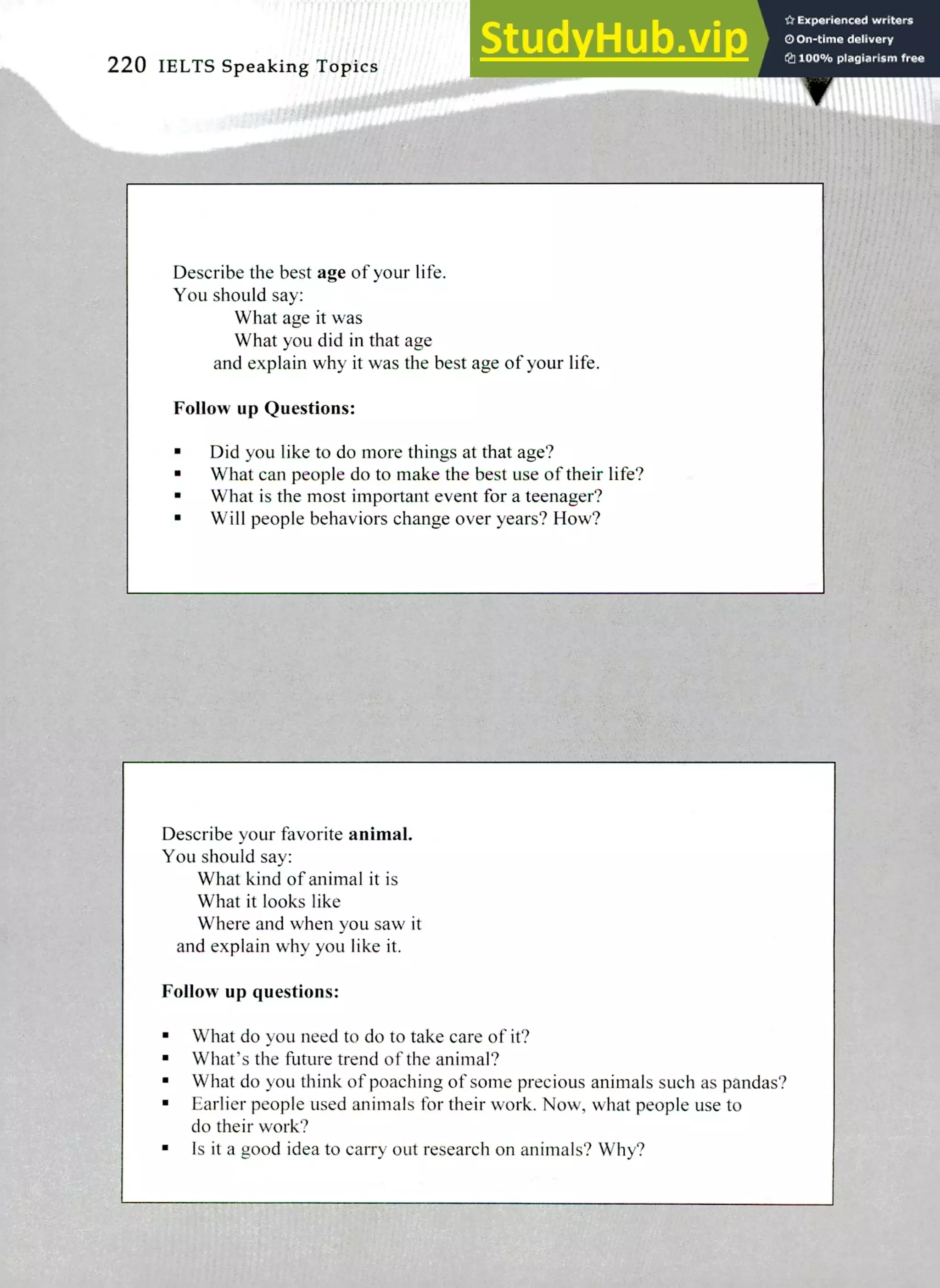 Describe your favorite animal.
You should say:
What kind of animal it is
What it looks like
Where and when you saw it
and explain why you like it.
Follow up questions:
What do you need to do to take care of it?
What's the future trend of the animal?
What do you think of poaching of some precious animals such as pandas?
Earlier people used animals for their work. Now, what people use to
do their work?
Is it a good idea to carry out research on animals? Why?
Describe the best age of your life.
You should say:
What age it was
What you did in that age
and explain why it was the best age of your life.
Follins up Questions:
Did you like to do more things at that age?
What can people do to make the best use of their life?
What is the most important event for a teenager?
Will people behaviors change over years? How?
220 IELTS Speaking Topics
 
