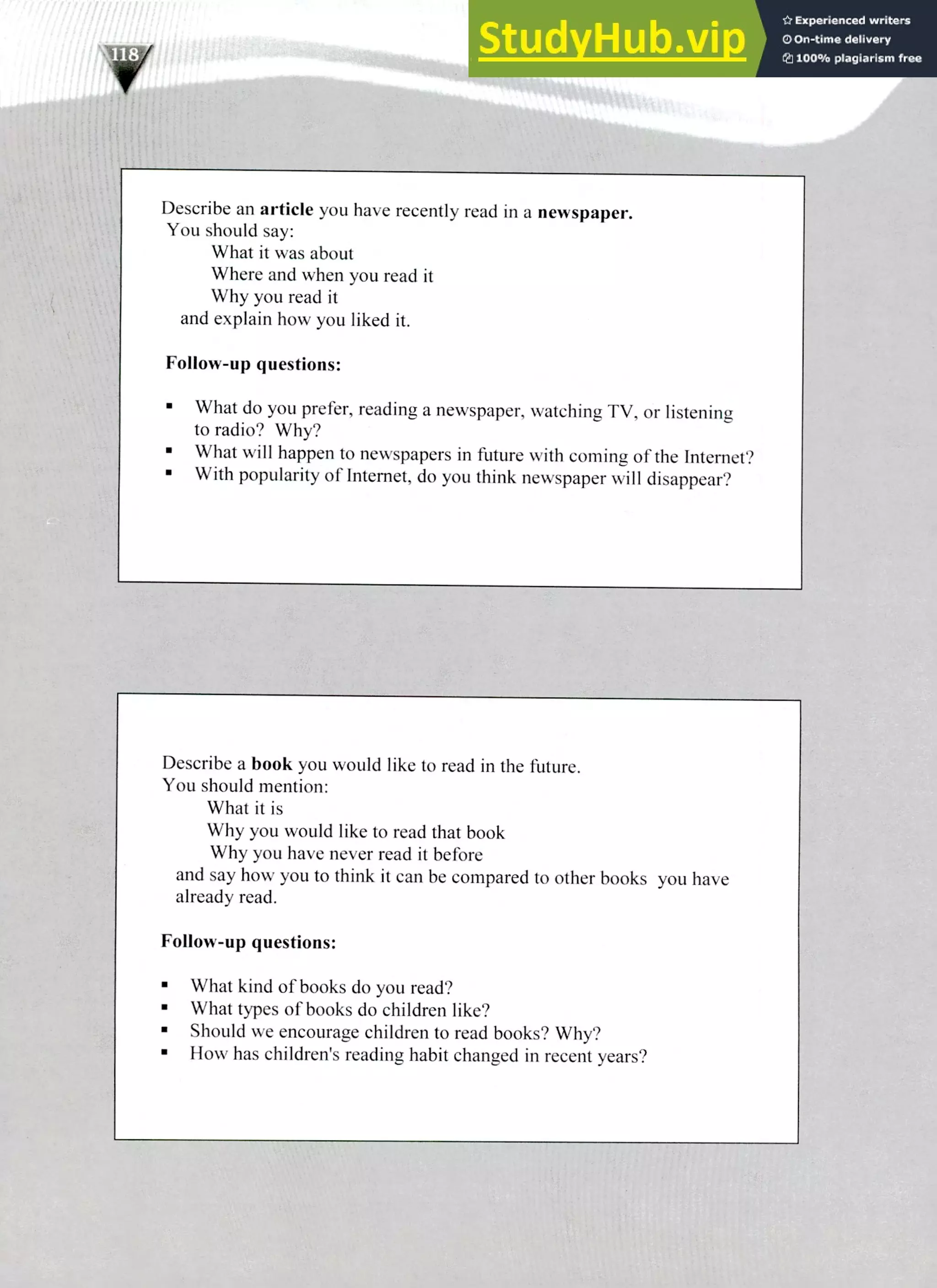Describe a book you would like to read in the future.
You should mention:
What it is
Why you would like to read that book
Why you have never read it before
and say how you to think it can be compared to other books you have
already read.
Follow-up questions:
What kind of books do you read?
What types of books do children like?
Should we encourage children to read books? Why?
How has children's reading habit changed in recent years?
Describe an article you have recently read in a newspaper.
You should say:
What it was about
Where and when you read it
Why you read it
and explain how you liked it.
Follow-up questions:
What do you prefer, reading a newspaper, watching TV, or listening
to radio? Why?
What will happen to newspapers in future with coming of the Internet?
With popularity of Internet, do you think newspaper will disappear?
220 IELTS Speaking Topics
 