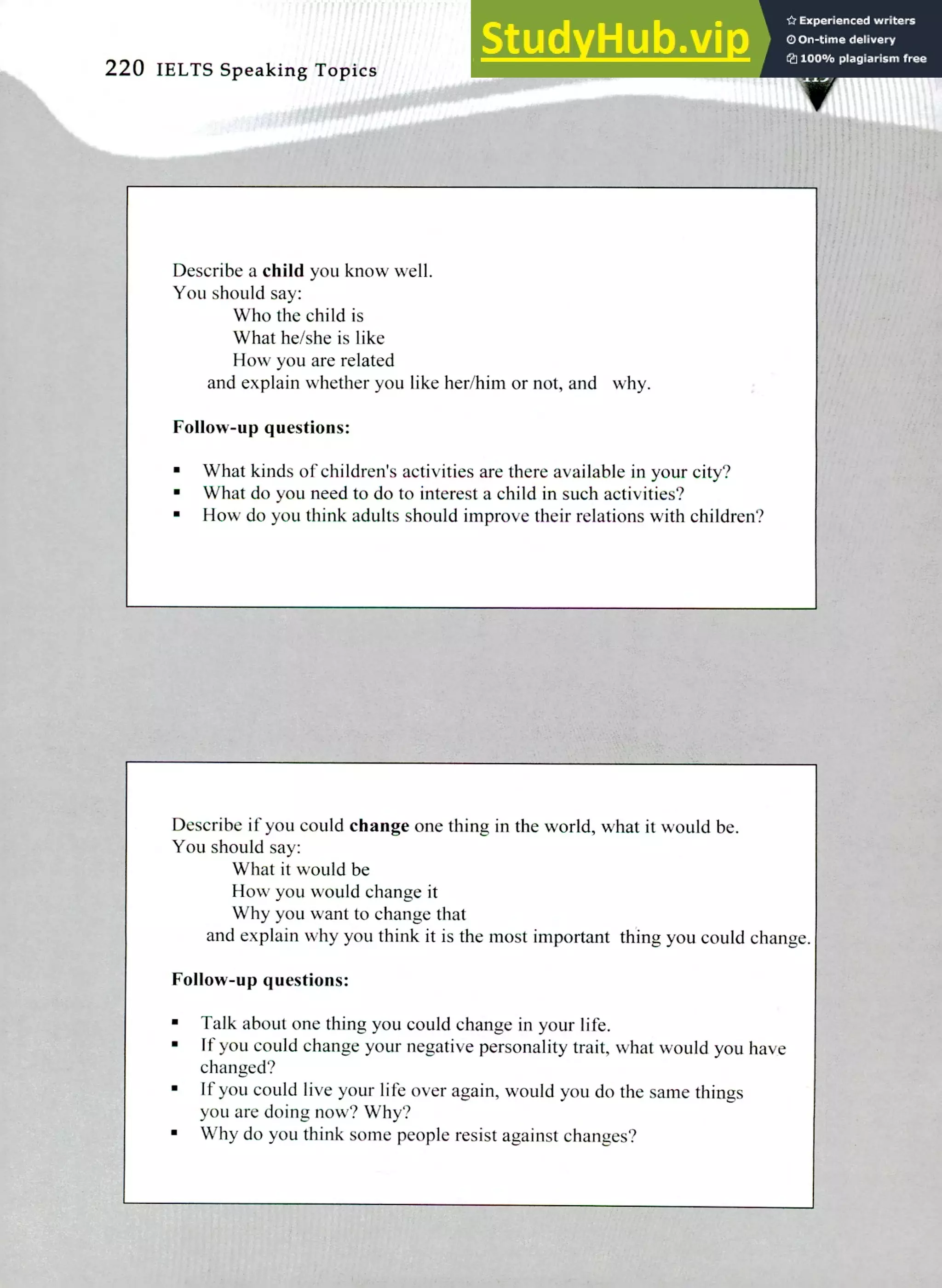 Describe if you could change one thing in the world, what it would be.
You should say:
What it would be
How you would change it
Why you want to change that
and explain why you think it is the most important thing you could change.
Follow-up questions:
Talk about one thing you could change in your life.
If you could change your negative personality trait, what would you have
changed?
If you could live your life over again, would you do the same things
you are doing now? Why?
Why do you think some people resist against changes?
Describe a child you know well.
You should say:
Who the child is
What he/she is like
How you are related
and explain whether you like her/him or not, and why.
Follow-up questions:
What kinds of children's activities are there available in your city?
What do you need to do to interest a child in such activities?
How do you think adults should improve their relations with children?
220 IELTS Speaking Topics
 