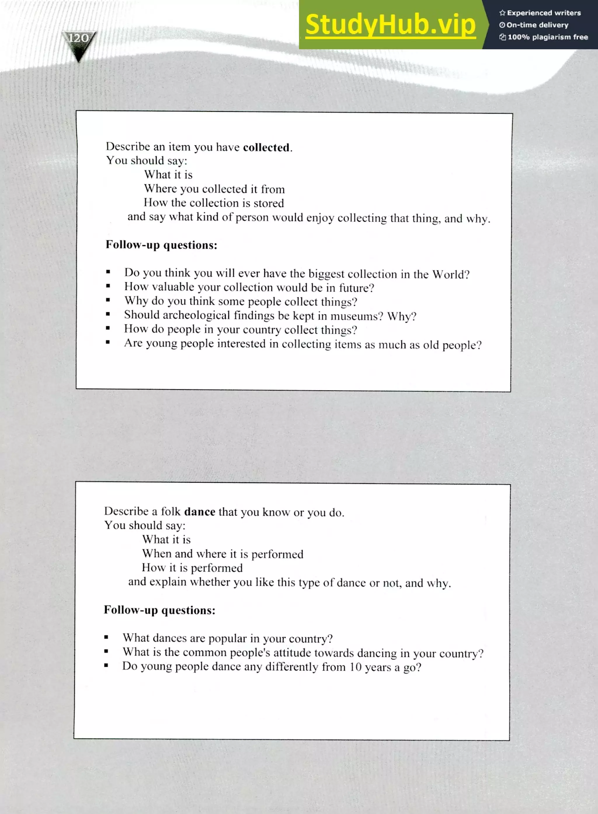 Describe an item you have collected.
You should say:
What it is
Where you collected it from
How the collection is stored
and say what kind of person would enjoy collecting that thing, and why.
Follow-up questions:
Do you think you will ever have the biggest collection in the World?
How valuable your collection would be in future?
Why do you think some people collect things?
Should archeological findings be kept in museums? Why?
How do people in your country collect things?
Are young people interested in collecting items as much as old people?
Describe a folk dance that you know or you do.
You should say:
What it is
When and where it is performed
How it is performed
and explain whether you like this type of dance or not, and why.
Follow-up questions:
What dances are popular in your country?
What is the common people's attitude towards dancing in your country?
Do young people dance any differently from 10 years a go?
I/ 71
//1/1trill'''
220 JELTS Speaking Topics
 