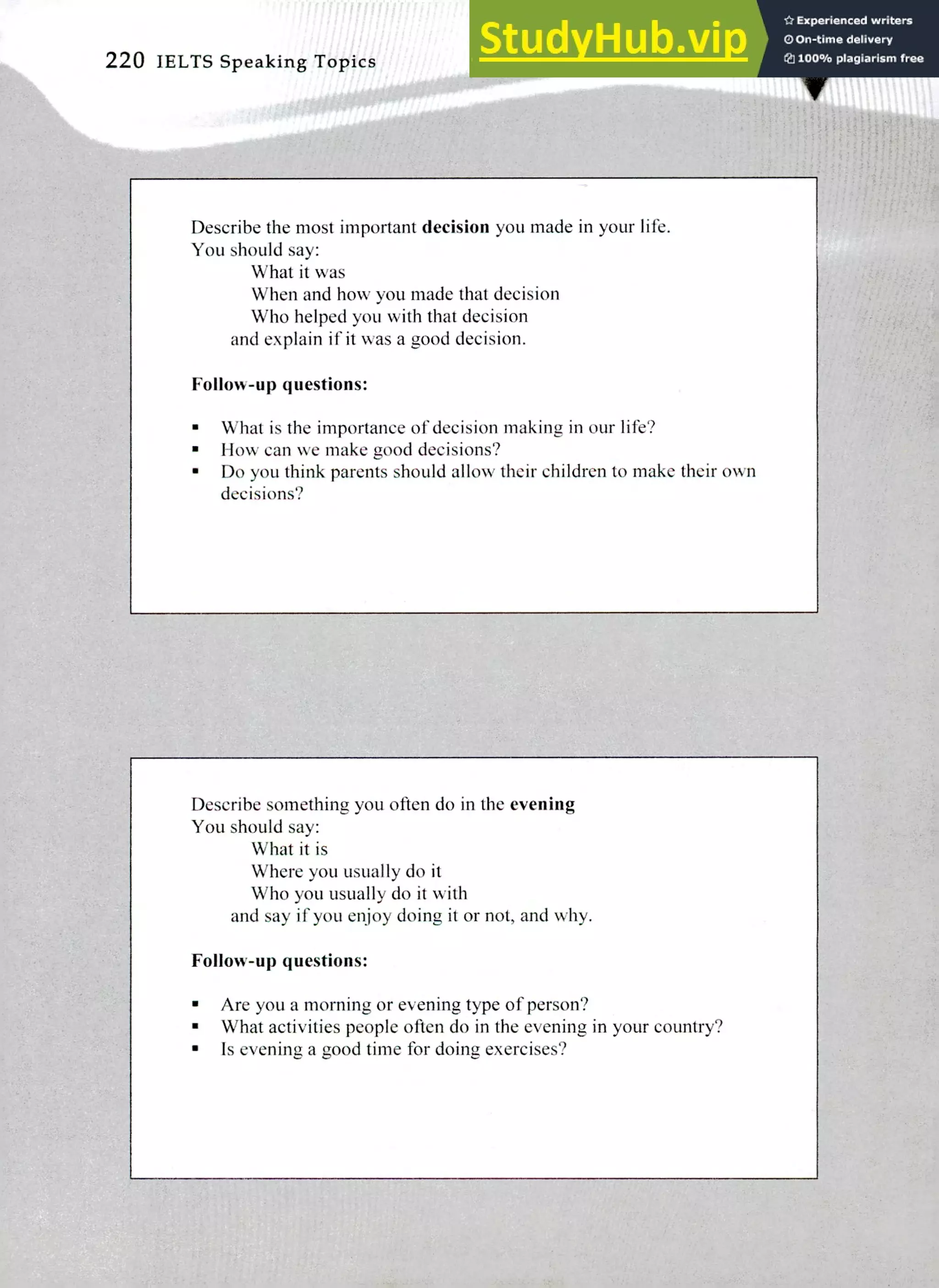 Describe the most important decision you made in your life.
You should say:
What it was
When and how you made that decision
Who helped you with that decision
and explain if it was a good decision.
Follow-up questions:
What is the importance of decision making in our life?
How can we make good decisions?
Do you think parents should allow their children to make their own
decisions?
Describe something you often do in the evening
You should say:
What it is
Where you usually do it
Who you usually do it with
and say if you enjoy doing it or not, and why.
Follow-up questions:
Are you a morning or evening type of person?
What activities people often do in the evening in your country?
Is evening a good time for doing exercises?
220 IELTS Speaking Topics
 