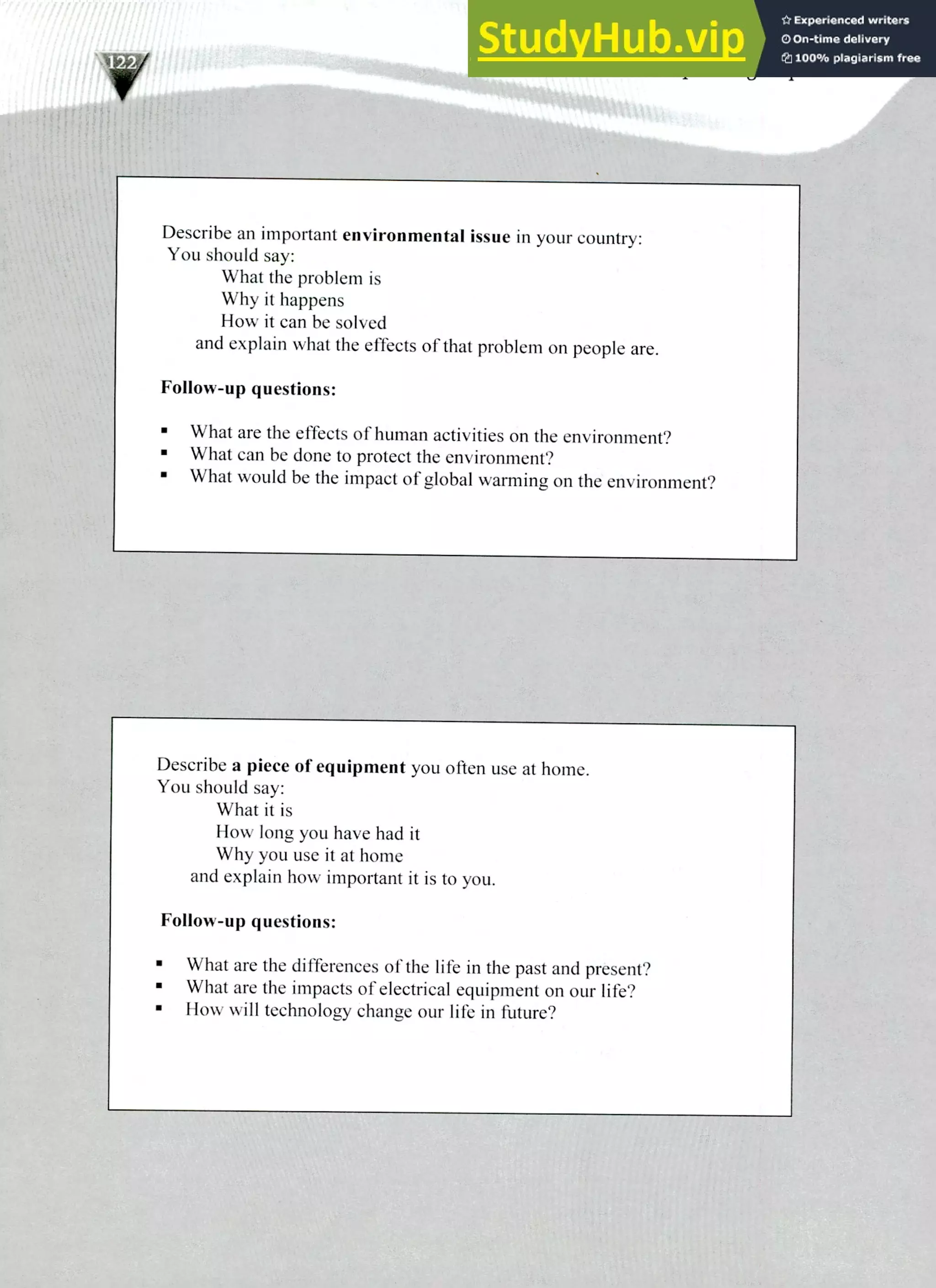 Describe a piece of equipment you often use at home.
You should say:
What it is
How long you have had it
Why you use it at home
and explain how important it is to you.
Follow-up questions:
What are the differences of the life in the past and present?
What are the impacts of electrical equipment on our life?
How will technology change our life in future?
220 IELTS Speaking Topics
Describe an important environmental issue in your country:
You should say:
What the problem is
Why it happens
How it can be solved
and explain what the effects of that problem on people are.
Follow-up questions:
What are the effects of human activities on the environment?
What can be done to protect the environment?
What would be the impact of global warming on the environment?
 