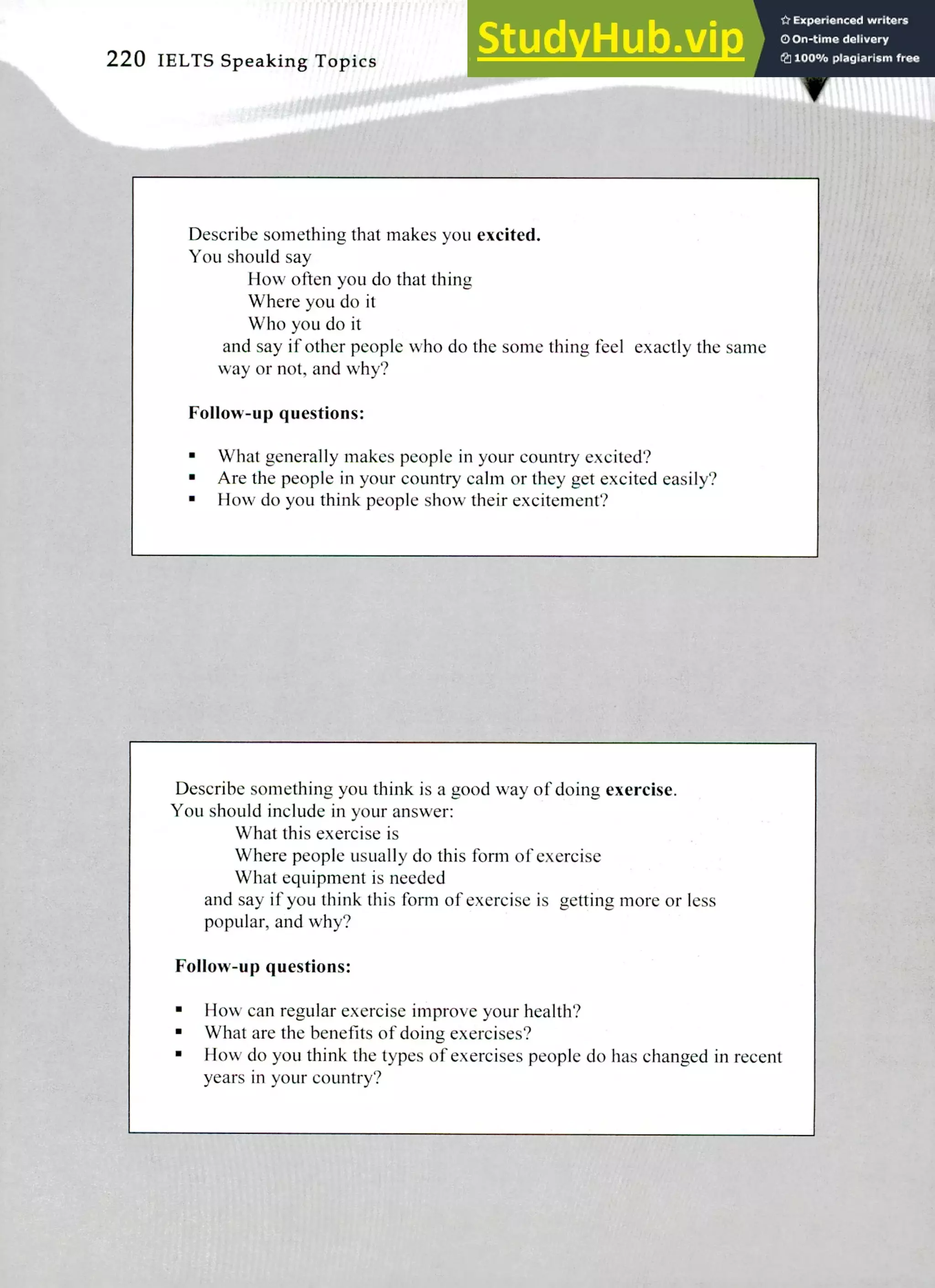Describe something you think is a good way of doing exercise.
You should include in your answer:
What this exercise is
Where people usually do this form of exercise
What equipment is needed
and say if you think this form of exercise is getting more or less
popular, and why?
Follow-up questions:
flow can regular exercise improve your health?
What are the benefits of doing exercises?
How do you think the types of exercises people do has changed in recent
years in your country?
Describe something that makes you excited.
You should say
How often you do that thing
Where you do it
Who you do it
and say if other people who do the some thing feel exactly the same
way or not, and why?
Follow-up questions:
What generally makes people in your country excited?
Are the people in your country calm or they get excited easily?
How do you think people show their excitement?
220 IELTS Speaking Topics
 