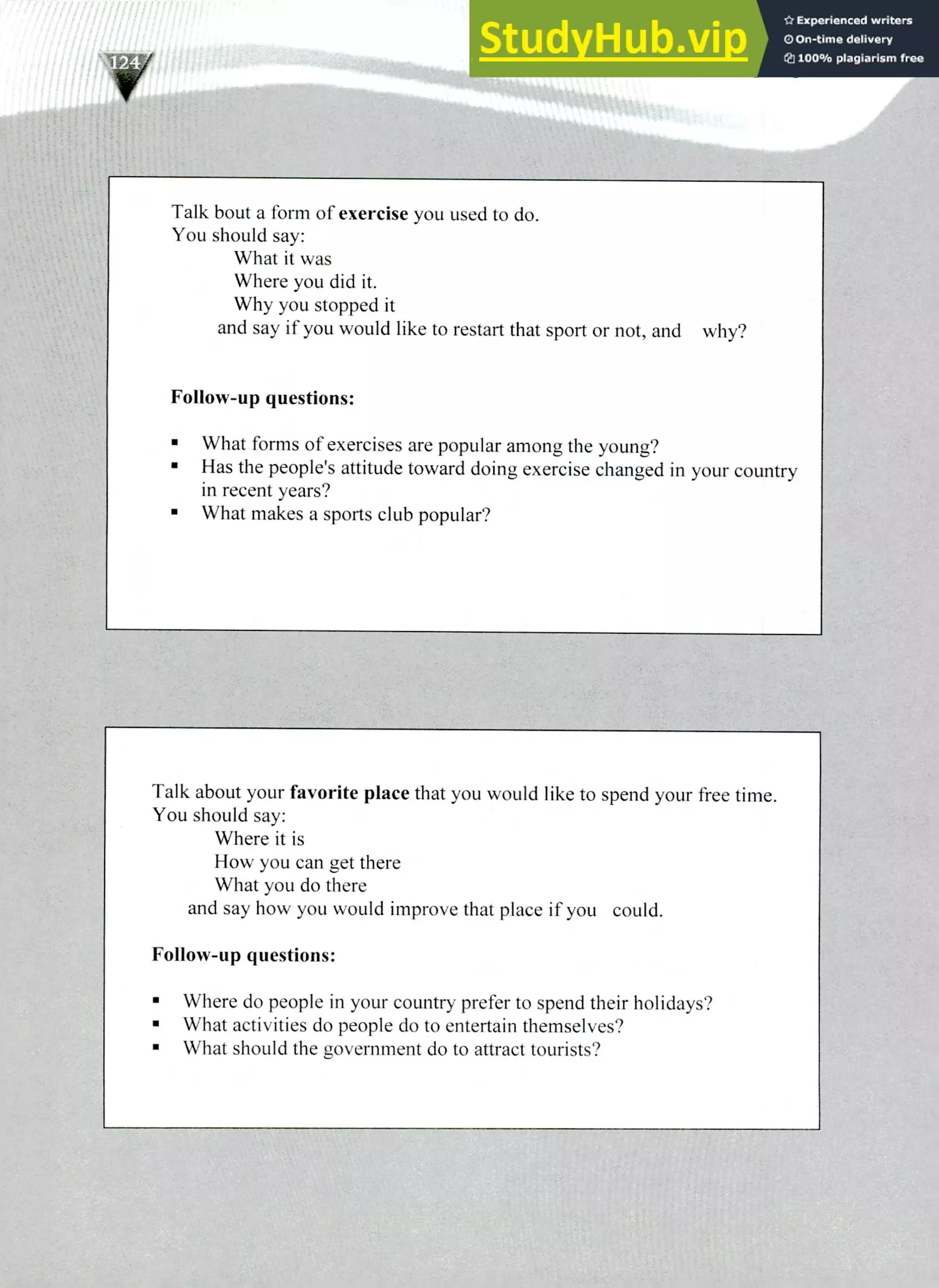 Talk bout a form of exercise you used to do.
You should say:
What it was
Where you did it.
Why you stopped it
and say if you would like to restart that sport or not, and why?
Follow-up questions:
What forms of exercises are popular among the young?
Has the people's attitude toward doing exercise changed in your country
in recent years?
What makes a sports club popular?
Talk about your favorite place that you would like to spend your free time.
You should say:
Where it is
How you can get there
What you do there
and say how you would improve that place if you could.
Follow-up questions:
Where do people in your country prefer to spend their holidays?
What activities do people do to entertain themselves?
What should the government do to attract tourists?
220 IELTS Speaking Topics
t
 