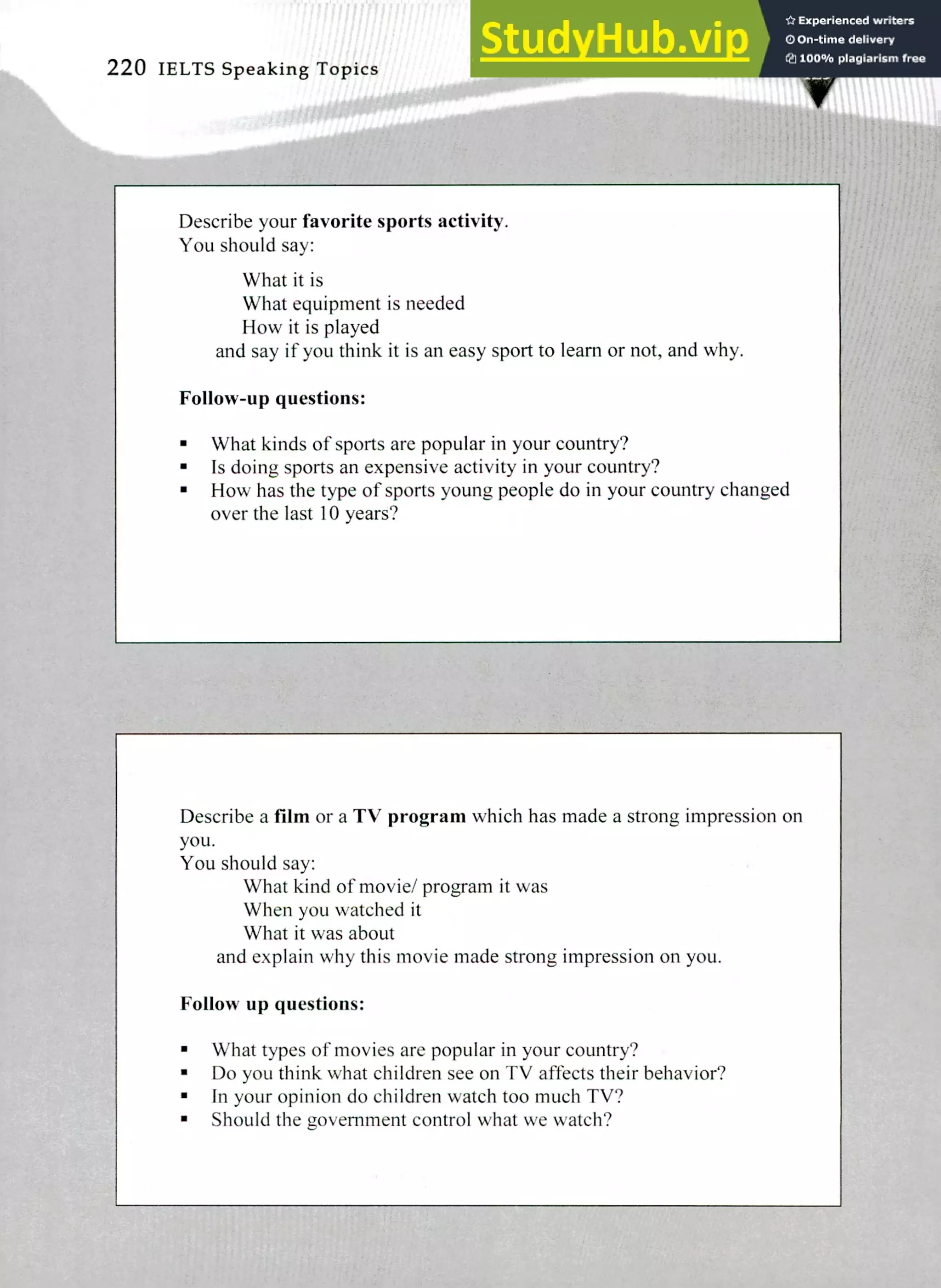 Describe a film or a TV program which has made a strong impression on
you.
You should say:
What kind of movie/ program it was
When you watched it
What it was about
and explain why this movie made strong impression on you.
Follow up questions:
What types of movies are popular in your country?
Do you think what children see on TV affects their behavior?
In your opinion do children watch too much TV?
Should the government control what we watch?
Describe your favorite sports activity.
You should say:
What it is
What equipment is needed
How it is played
and say if you think it is an easy sport to learn or not, and why.
Follow-up questions:
What kinds of sports are popular in your country?
Is doing sports an expensive activity in your country?
How has the type of sports young people do in your country changed
over the last 10 years?
220 IELTS Speaking Topics
 
