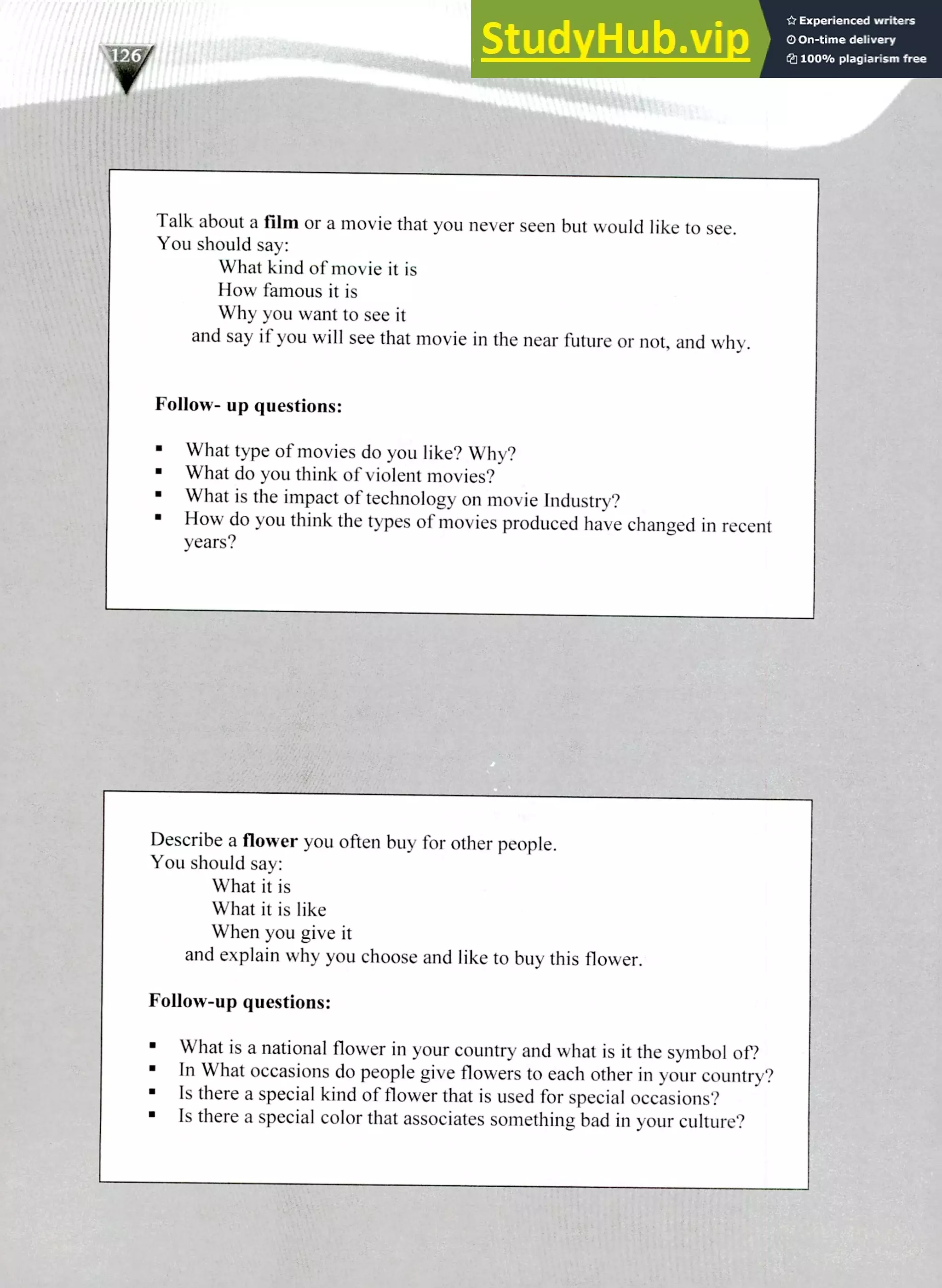 Describe a flower you often buy for other people.
You should say:
What it is
What it is like
When you give it
and explain why you choose and like to buy this flower.
Follow-up questions:
What is a national flower in your country and what is it the symbol of?
In What occasions do people give flowers to each other in your country?
Is there a special kind of flower that is used for special occasions?
Is there a special color that associates something bad in your culture?
Talk about a film or a movie that you never seen but would like to see.
You should say:
What kind of movie it is
How famous it is
Why you want to see it
and say if you will see that movie in the near future or not, and why.
Follow- up questions:
What type of movies do you like? Why?
What do you think of violent movies?
What is the impact of technology on movie Industry?
How do you think the types of movies produced have changed in recent
years?
220 IELTS Speaking Topics
 