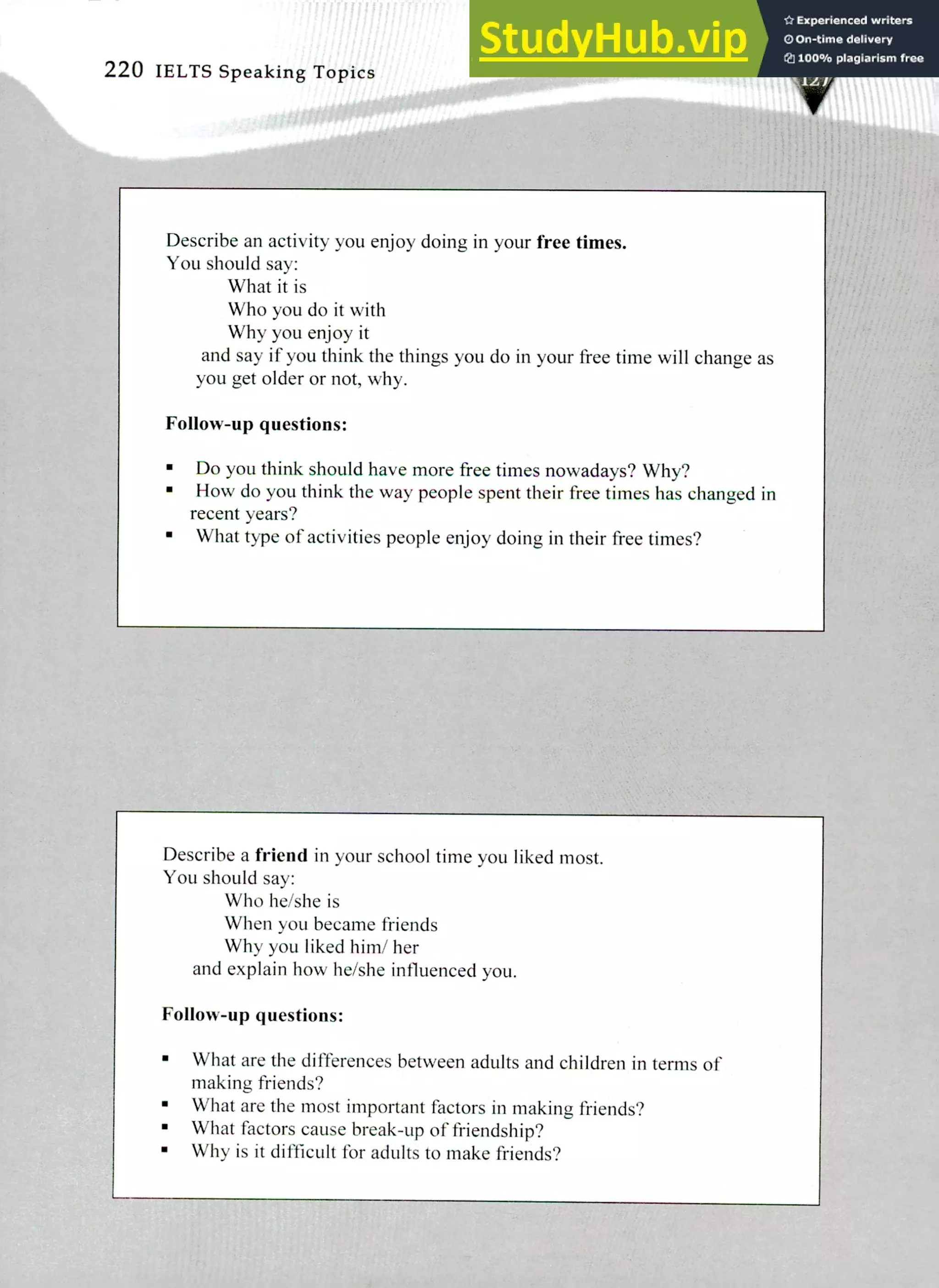 220 IELTS Speaking Topics
Describe an activity you enjoy doing in your free times.
You should say:
What it is
Who you do it with
Why you enjoy it
and say if you think the things you do in your free time will change as
you get older or not, why.
Follow-up questions:
Do you think should have more free times nowadays? Why?
How do you think the way people spent their free times has changed in
recent years?
What type of activities people enjoy doing in their free times?
Describe a friend in your school time you liked most.
You should say:
Who he/she is
When you became friends
Why you liked him/ her
and explain how he/she influenced you.
Follow-up questions:
What are the differences between adults and children in terms of
making friends?
What are the most important factors in making friends?
What factors cause break-up of friendship?
Why is it difficult for adults to make friends?
 