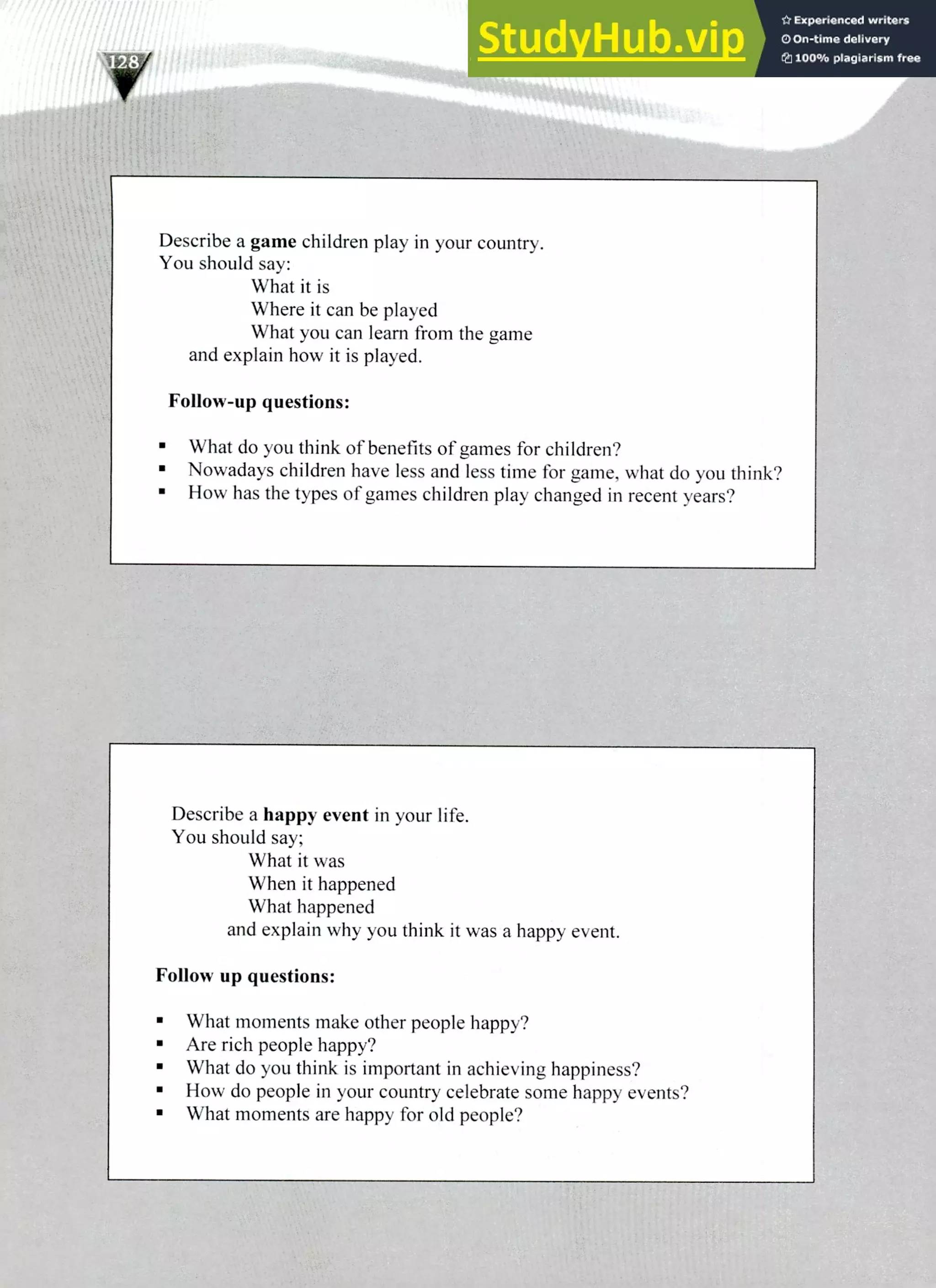 Describe a happy event in your life.
You should say;
What it was
When it happened
What happened
and explain why you think it was a happy event.
Follow up questions:
What moments make other people happy?
Are rich people happy?
What do you think is important in achieving happiness?
How do people in your country celebrate some happy events?
What moments are happy for old people?
Describe a game children play in your country.
You should say:
What it is
Where it can be played
What you can learn from the game
and explain how it is played.
Follow-up questions:
What do you think of benefits of games for children?
Nowadays children have less and less time for game, what do you think?
How has the types of games children play changed in recent years?
220 IELTS Speaking Topics
 