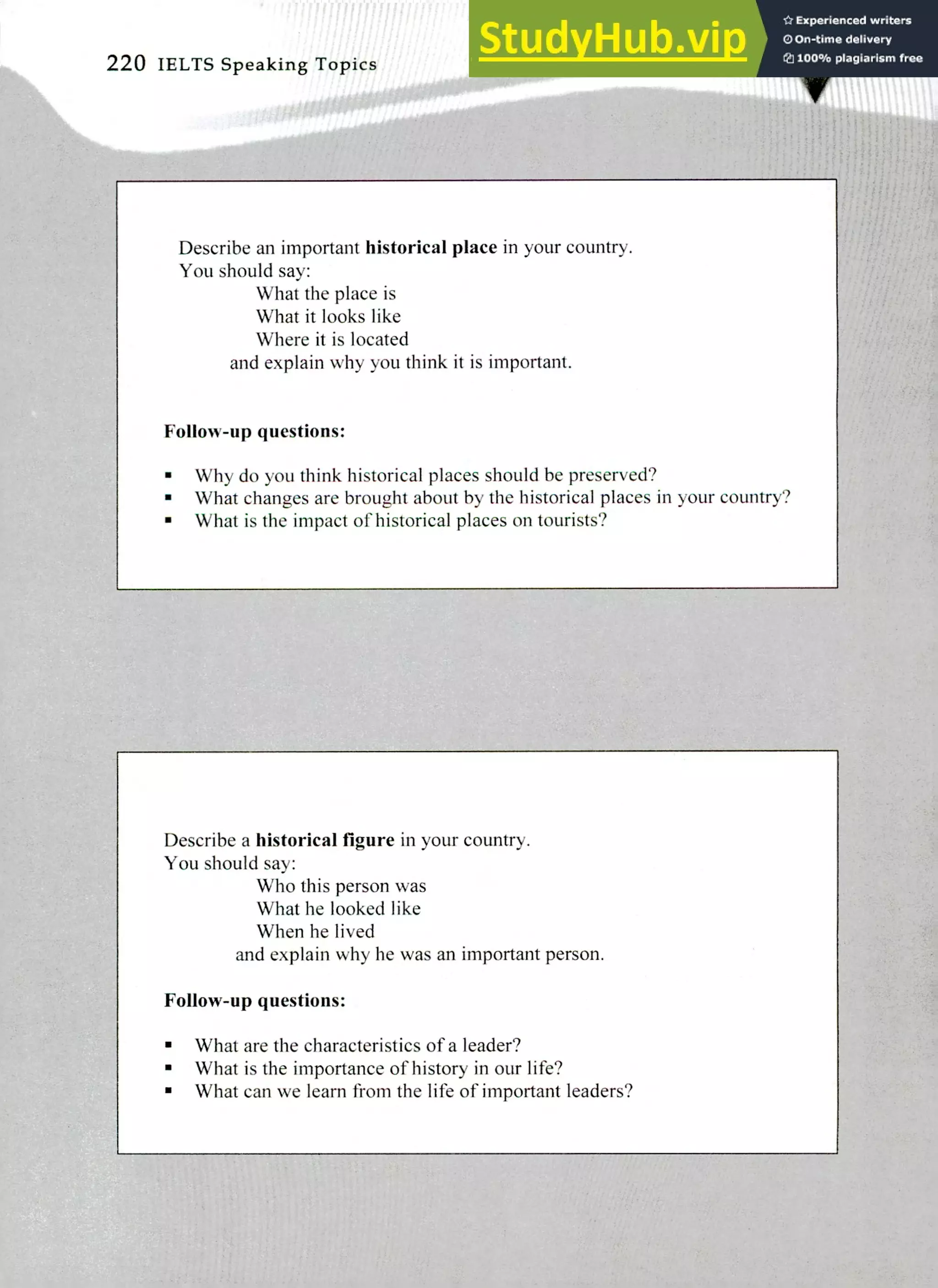 Describe a historical figure in your country.
You should say:
Who this person was
What he looked like
When he lived
and explain why he was an important person.
Follow-up questions:
What are the characteristics of a leader?
What is the importance of history in our life?
What can we learn from the life of important leaders?
Describe an important historical place in your country.
You should say:
What the place is
What it looks like
Where it is located
and explain why you think it is important.
Follow-up questions:
Why do you think historical places should be preserved?
What changes are brought about by the historical places in your country?
What is the impact of historical places on tourists?
220 IELTS Speaking Topics
 