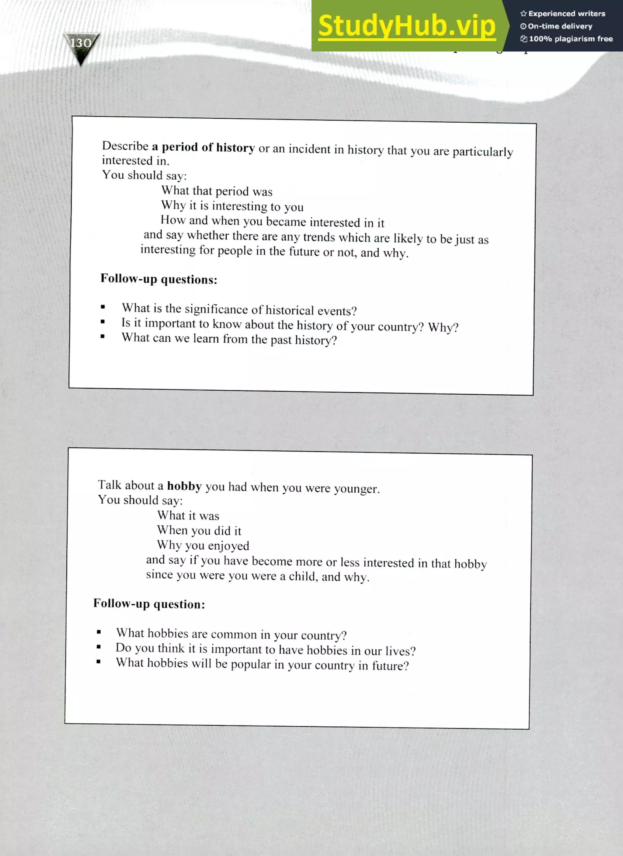 Talk about a hobby you had when you were younger.
You should say:
What it was
When you did it
Why you enjoyed
and say if you have become more or less interested in that hobby
since you were you were a child, and why.
Follow-up question:
What hobbies are common in your country?
Do you think it is important to have hobbies in our lives?
What hobbies will be popular in your country in future?
Describe a period of history or an incident in history that you are particularly
interested in.
You should say:
What that period was
Why it is interesting to you
How and when you became interested in it
and say whether there are any trends which are likely to be just as
interesting for people in the future or not, and why.
Follow-up questions:
What is the significance of historical events?
Is it important to know about the history of your country? Why?
What can we learn from the past history?
220 IELTS Speaking Topics
 