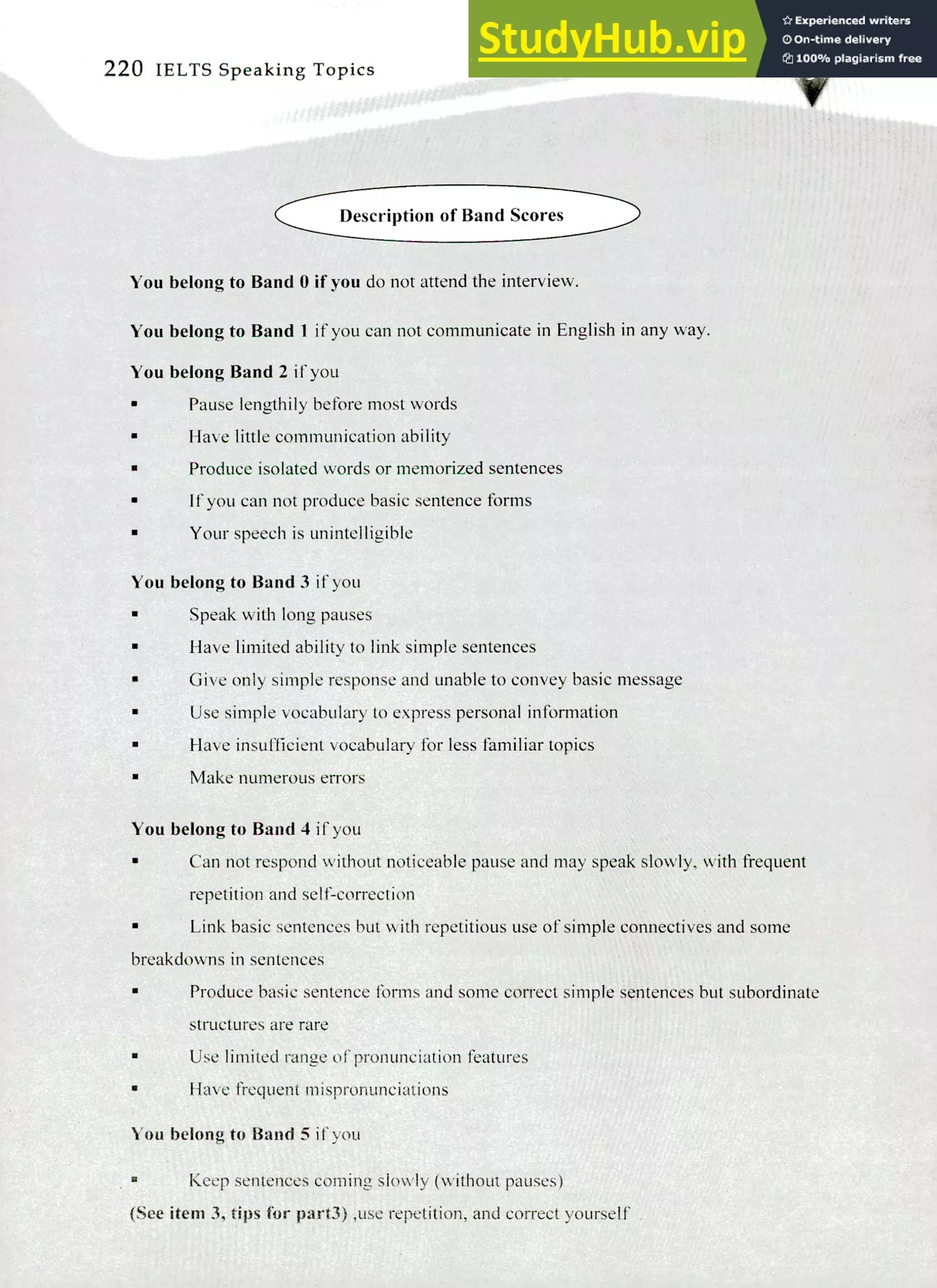 220 IELTS Speaking Topics
Description of Band Scores
You belong to Band 0 if you do not attend the interview.
You belong to Band 1 if you can not communicate in English in any way.
You belong Band 2 if you
Pause lengthily before most words
Have little communication ability
Produce isolated words or memorized sentences
If you can not produce basic sentence forms
Your speech is unintelligible
You belong to Band 3 if you
Speak with long pauses
Have limited ability to link simple sentences
Give only simple response and unable to convey basic message
Use simple vocabulary to express personal information
Have insufficient vocabulary for less familiar topics
Make numerous errors
You belong to Band 4 it-you
Can not respond without noticeable pause and may speak slowly, with frequent
repetition and self-correction
Link basic sentences but with repetitious use of simple connectives and some
breakdowns in sentences
Produce basic sentence forms and some correct simple sentences but subordinate
structures are rare
Use limited range of pronunciation features
Have frequent mispronunciations
You belong to Band 5 if you
Keep sentences coming slowly (without pauses)
(See item 3, tips for part3) ,use repetition, and correct yourself
 