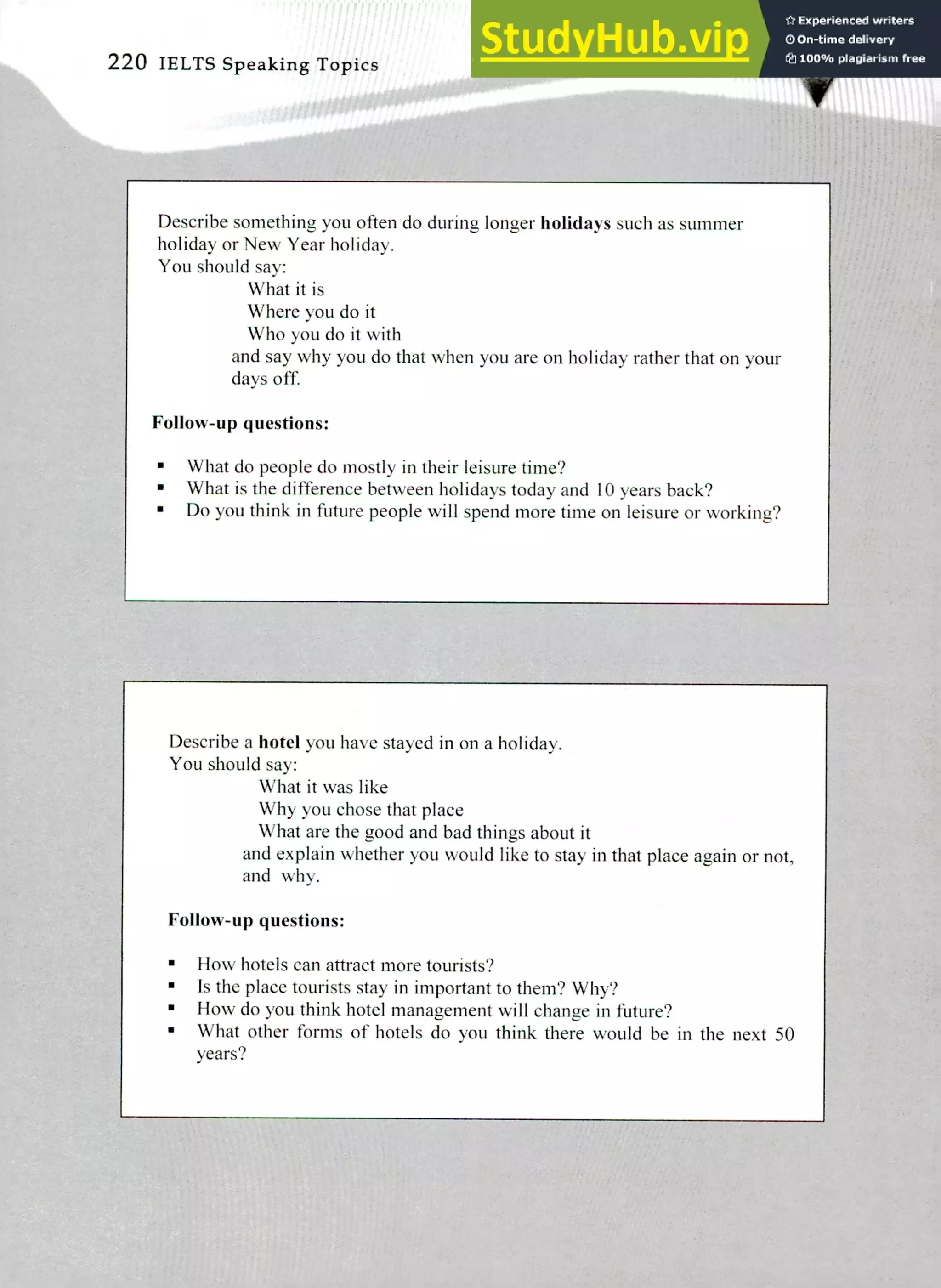 Describe something you often do during longer holidays such as summer
holiday or New Year holiday.
You should say:
What it is
Where you do it
Who you do it with
and say why you do that when you are on holiday rather that on your
days off.
Follow-up questions:
What do people do mostly in their leisure time?
What is the difference between holidays today and 10 years back?
Do you think in future people will spend more time on leisure or working?
Describe a hotel you have stayed in on a holiday.
You should say:
What it was like
Why you chose that place
What are the good and bad things about it
and explain whether you would like to stay in that place again or not,
and why.
Follow-up questions:
How hotels can attract more tourists?
Is the place tourists stay in important to them? Why?
How do you think hotel management will change in future?
What other forms of hotels do you think there would be in the next 50
years?
220 IELTS Speaking Topics
 