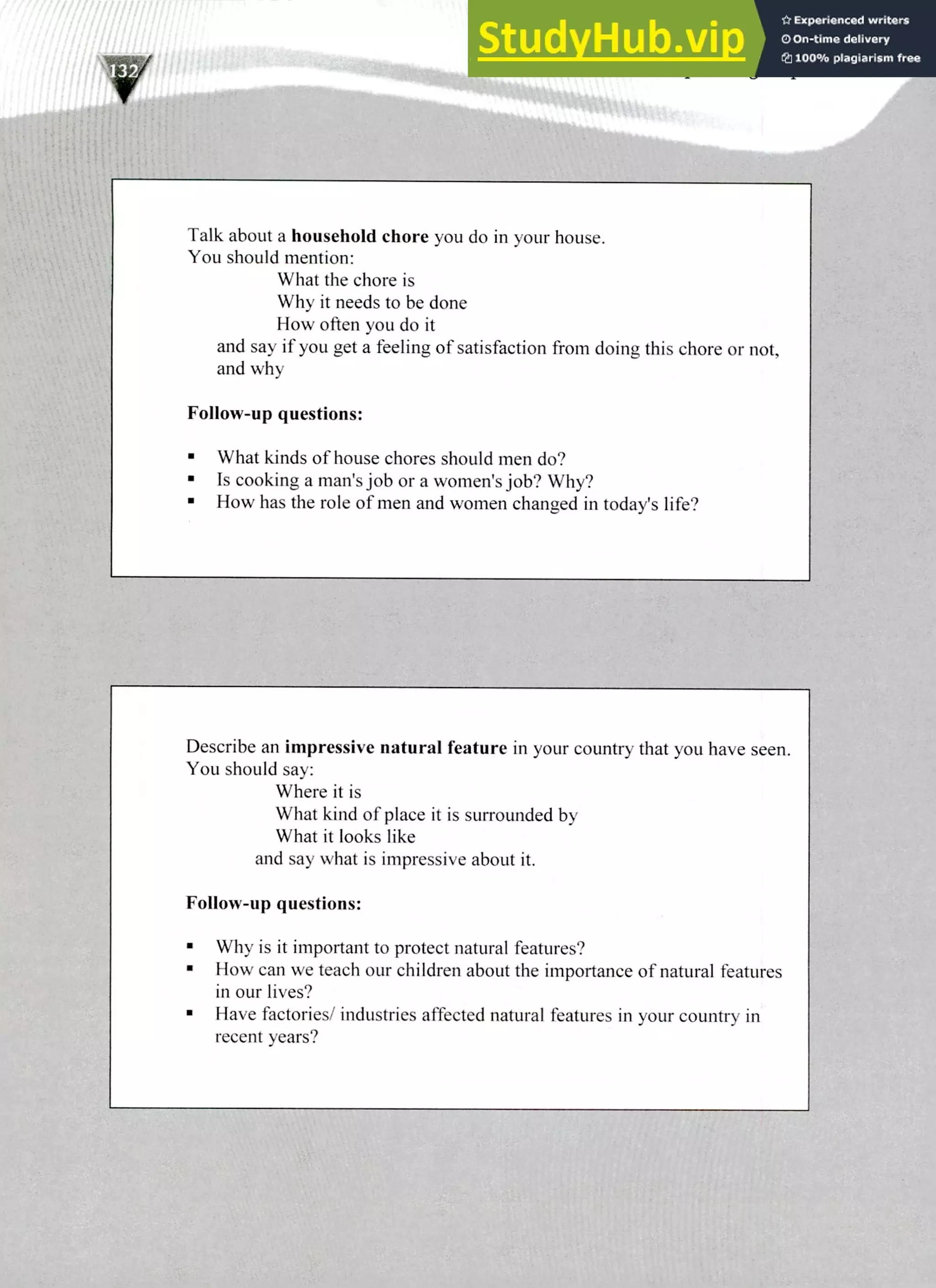 Describe an impressive natural feature in your country that you have seen.
You should say:
Where it is
What kind of place it is surrounded by
What it looks like
and say what is impressive about it.
Follow-up questions:
Why is it important to protect natural features?
How can we teach our children about the importance of natural features
in our lives?
Have factories/ industries affected natural features in your country in
recent years?
Talk about a household chore you do in your house.
You should mention:
What the chore is
Why it needs to be done
How often you do it
and say if you get a feeling of satisfaction from doing this chore or not,
and why
Follow-up questions:
What kinds of house chores should men do?
Is cooking a man's job or a women's job? Why?
How has the role of men and women changed in todays life?
I
220 IELTS Speaking Topics
 