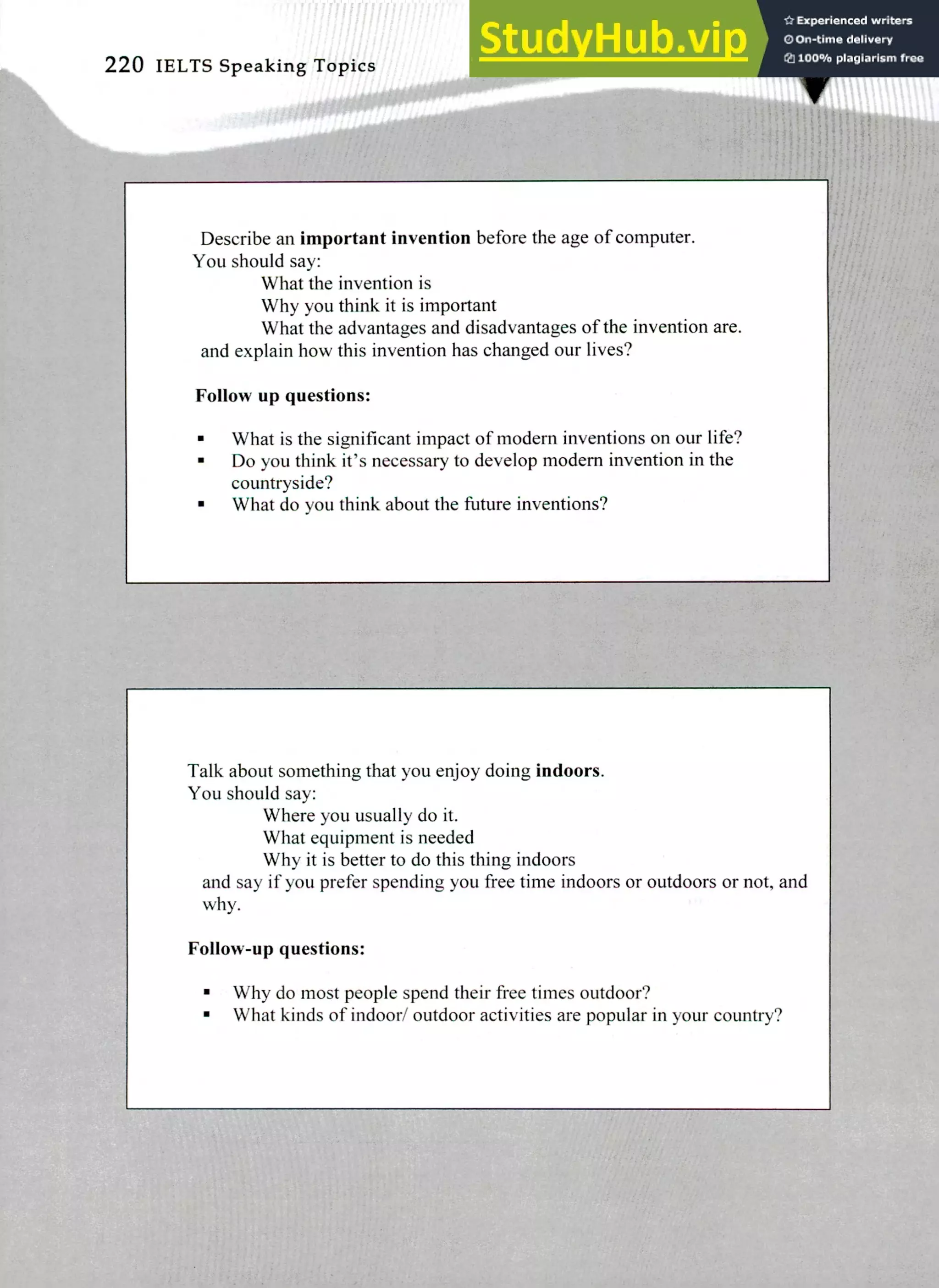 220 IELTS Speaking Topics
Describe an important invention before the age of computer.
You should say:
What the invention is
Why you think it is important
What the advantages and disadvantages of the invention are.
and explain how this invention has changed our lives?
Follow up questions:
What is the significant impact of modem inventions on our life?
Do you think it's necessary to develop modem invention in the
countryside?
What do you think about the future inventions?
Talk about something that you enjoy doing indoors.
You should say:
Where you usually do it.
What equipment is needed
Why it is better to do this thing indoors
and say if you prefer spending you free time indoors or outdoors or not, and
why.
Follow-up questions:
Why do most people spend their free times outdoor?
What kinds of indoor/ outdoor activities are popular in your country?
 
