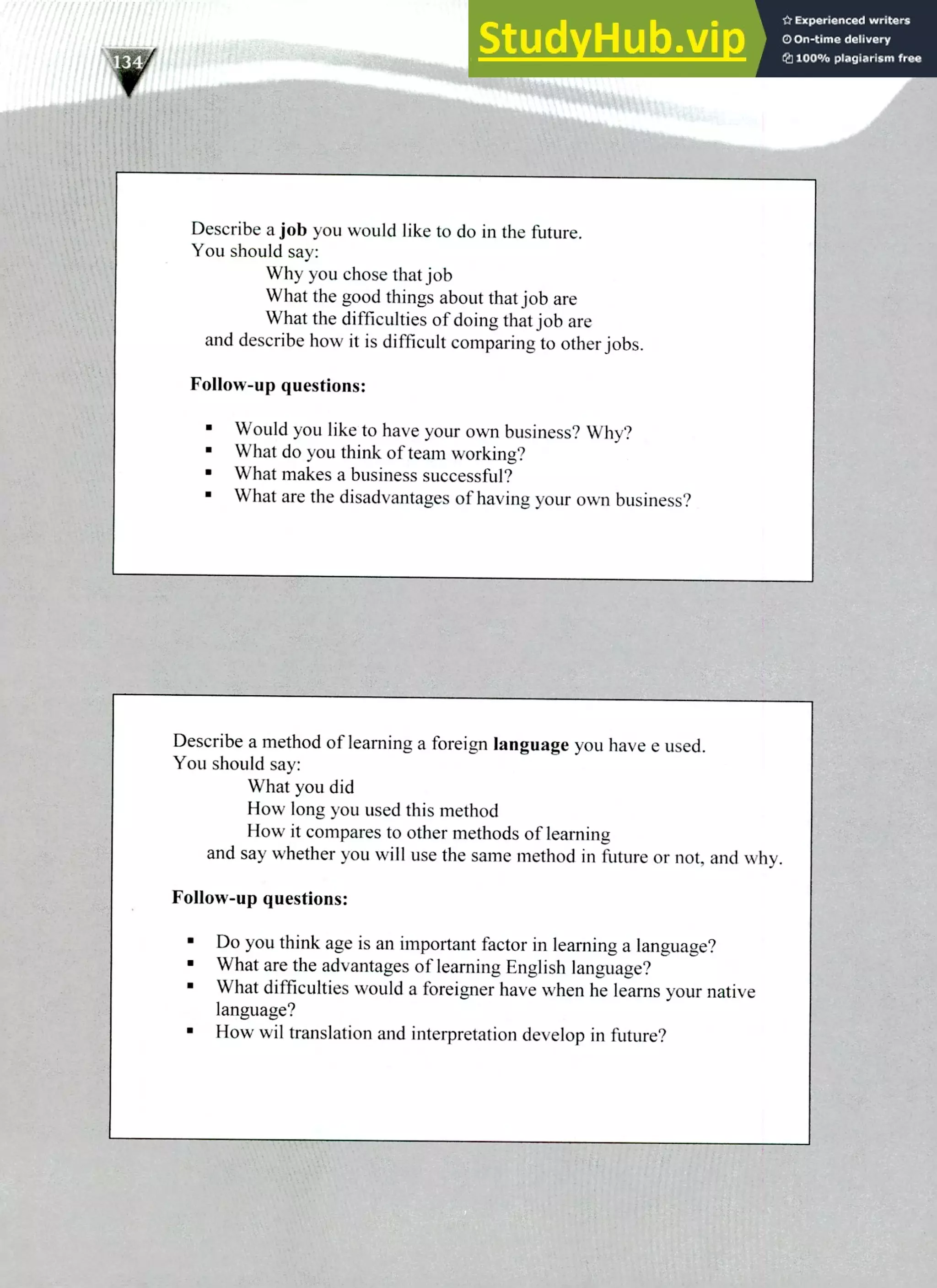 Describe a method of learning a foreign language you have e used.
You should say:
What you did
How long you used this method
How it compares to other methods of learning
and say whether you will use the same method in future or not, and why.
Follow-up questions:
Do you think age is an important factor in learning a language?
What are the advantages of learning English language?
What difficulties would a foreigner have when he learns your native
language?
How wil translation and interpretation develop in future?
Describe a job you would like to do in the future.
You should say:
Why you chose that job
What the good things about that job are
What the difficulties of doing that job are
and describe how it is difficult comparing to other jobs.
Follow-up questions:
Would you like to have your own business? Why?
What do you think of team working?
What makes a business successful?
What are the disadvantages of having your own business?
220 IELTS Speaking Topics
 