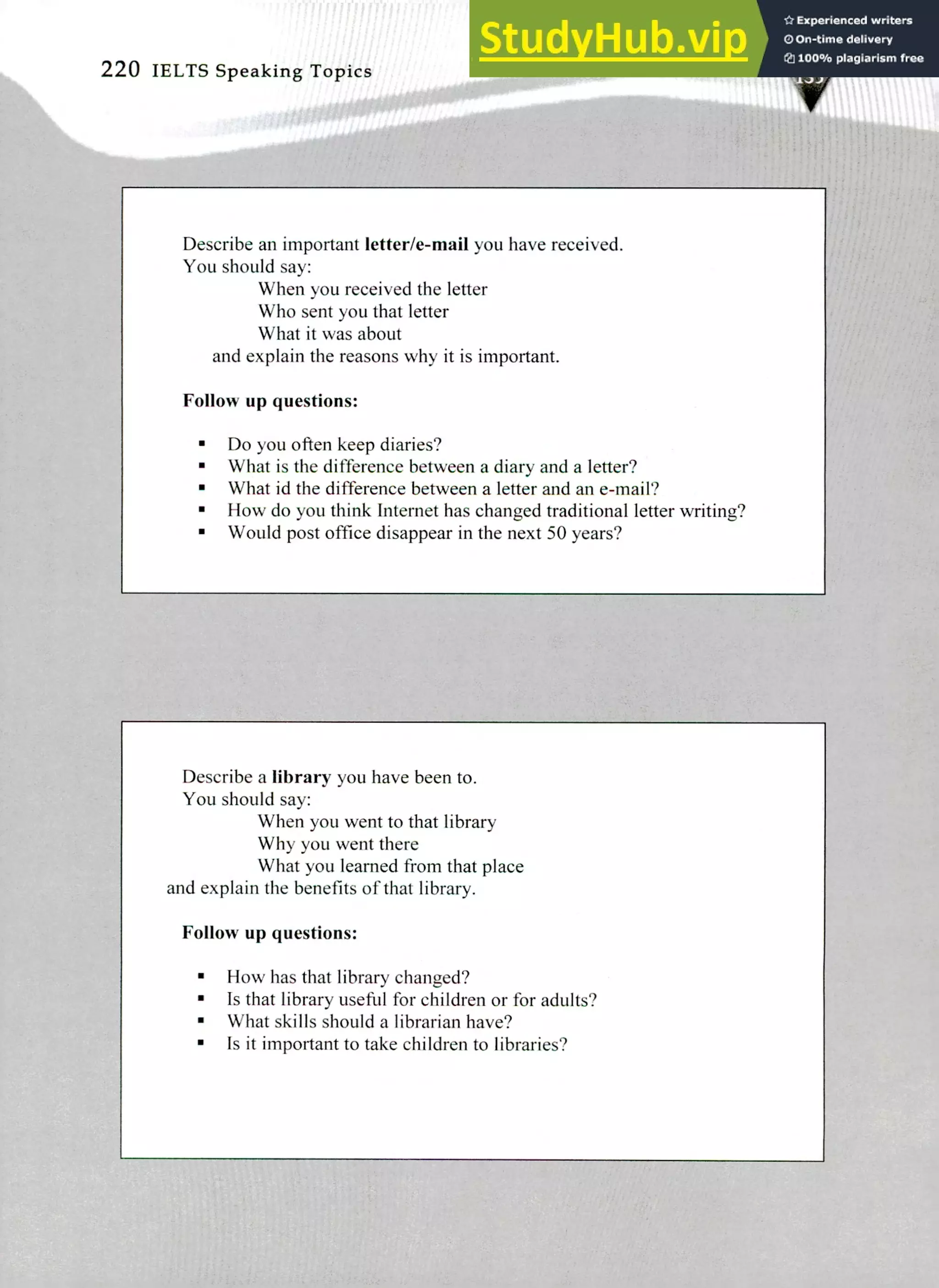 Describe a library you have been to.
You should say:
When you went to that library
Why you went there
What you learned from that place
and explain the benefits of that library.
Follow up questions:
How has that library changed?
Is that library useful for children or for adults?
What skills should a librarian have?
Is it important to take children to libraries?
Describe an important letter/e-mail you have received.
You should say:
When you received the letter
Who sent you that letter
What it was about
and explain the reasons why it is important.
Follow up questions:
Do you often keep diaries?
What is the difference between a diary and a letter?
What id the difference between a letter and an e-mail?
How do you think Internet has changed traditional letter writing?
Would post office disappear in the next 50 years?
220 IELTS Speaking Topics
 