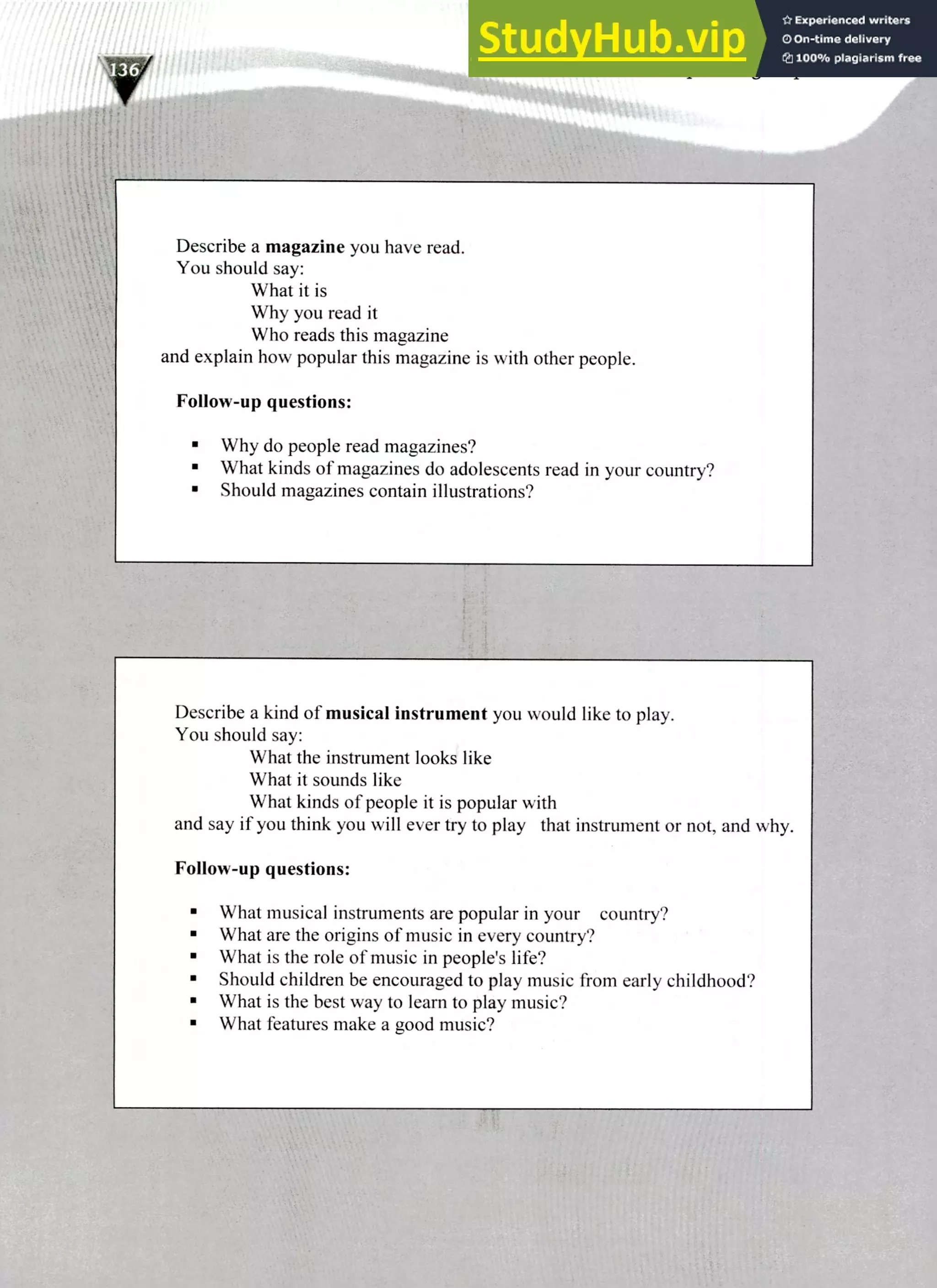 Describe a magazine you have read.
You should say:
What it is
Why you read it
Who reads this magazine
and explain how popular this magazine is with other people.
Follow-up questions:
Why do people read magazines?
What kinds of magazines do adolescents read in your country?
Should magazines contain illustrations?
Describe a kind of musical instrument you would like to play.
You should say:
What the instrument looks like
What it sounds like
What kinds of people it is popular with
and say if you think you will ever try to play that instrument or not, and why.
Follow-up questions:
What musical instruments are popular in your country?
What are the origins of music in every country?
What is the role of music in people's life?
Should children be encouraged to play music from early childhood?
What is the best way to learn to play music?
What features make a good music?
220 HILTS Speaking Topics
 