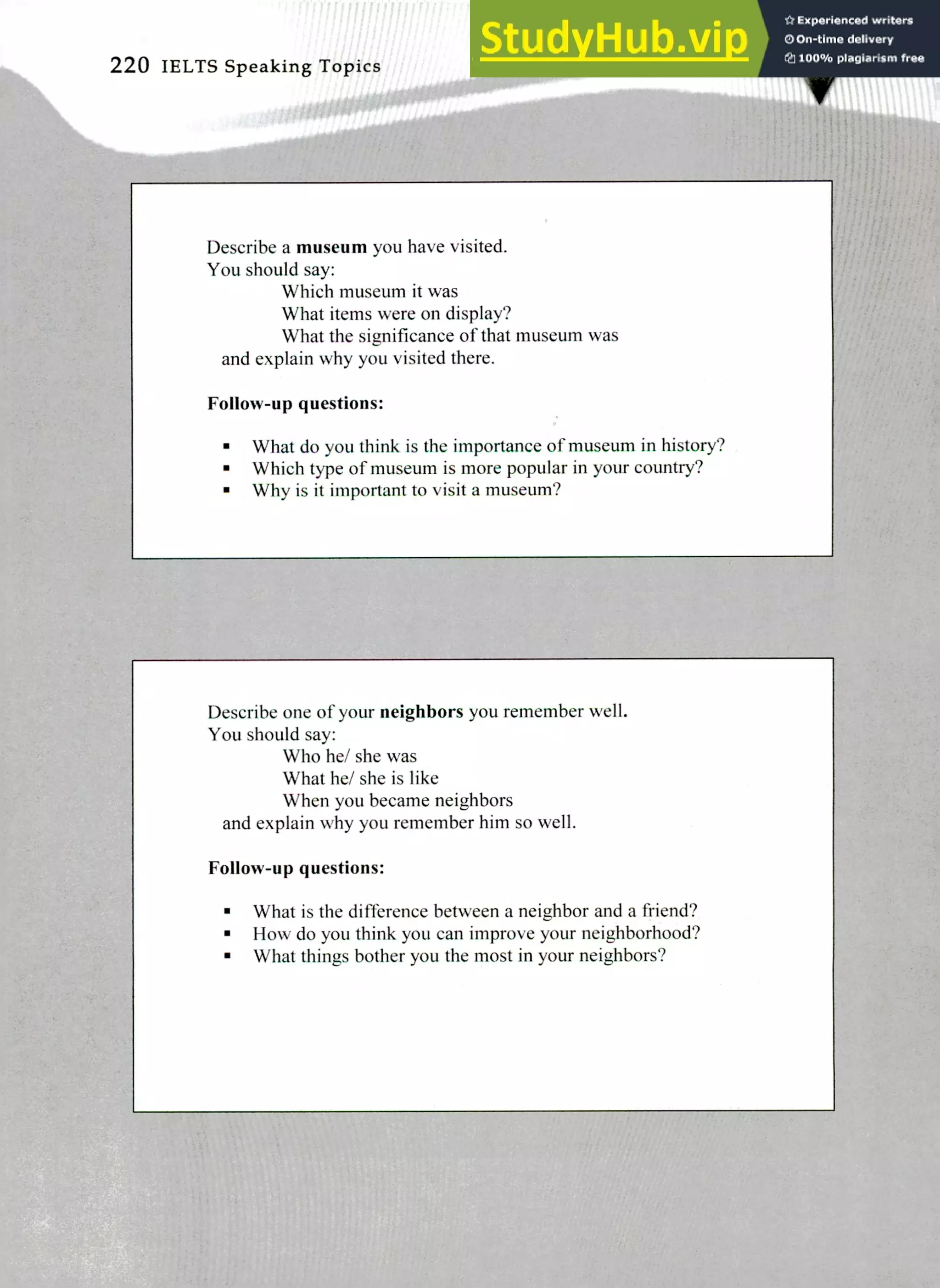 Describe one of your neighbors you remember well.
You should say:
Who he/ she was
What he/ she is like
When you became neighbors
and explain why you remember him so well.
Follow-up questions:
What is the difference between a neighbor and a friend?
How do you think you can improve your neighborhood?
What things bother you the most in your neighbors?
Describe a museum you have visited.
You should say:
Which museum it was
What items were on display?
What the significance of that museum was
and explain why you visited there.
Follow-up questions:
What do you think is the importance of museum in history?
Which type of museum is more popular in your country?
Why is it important to visit a museum?
220 IELTS Speaking Topics
 