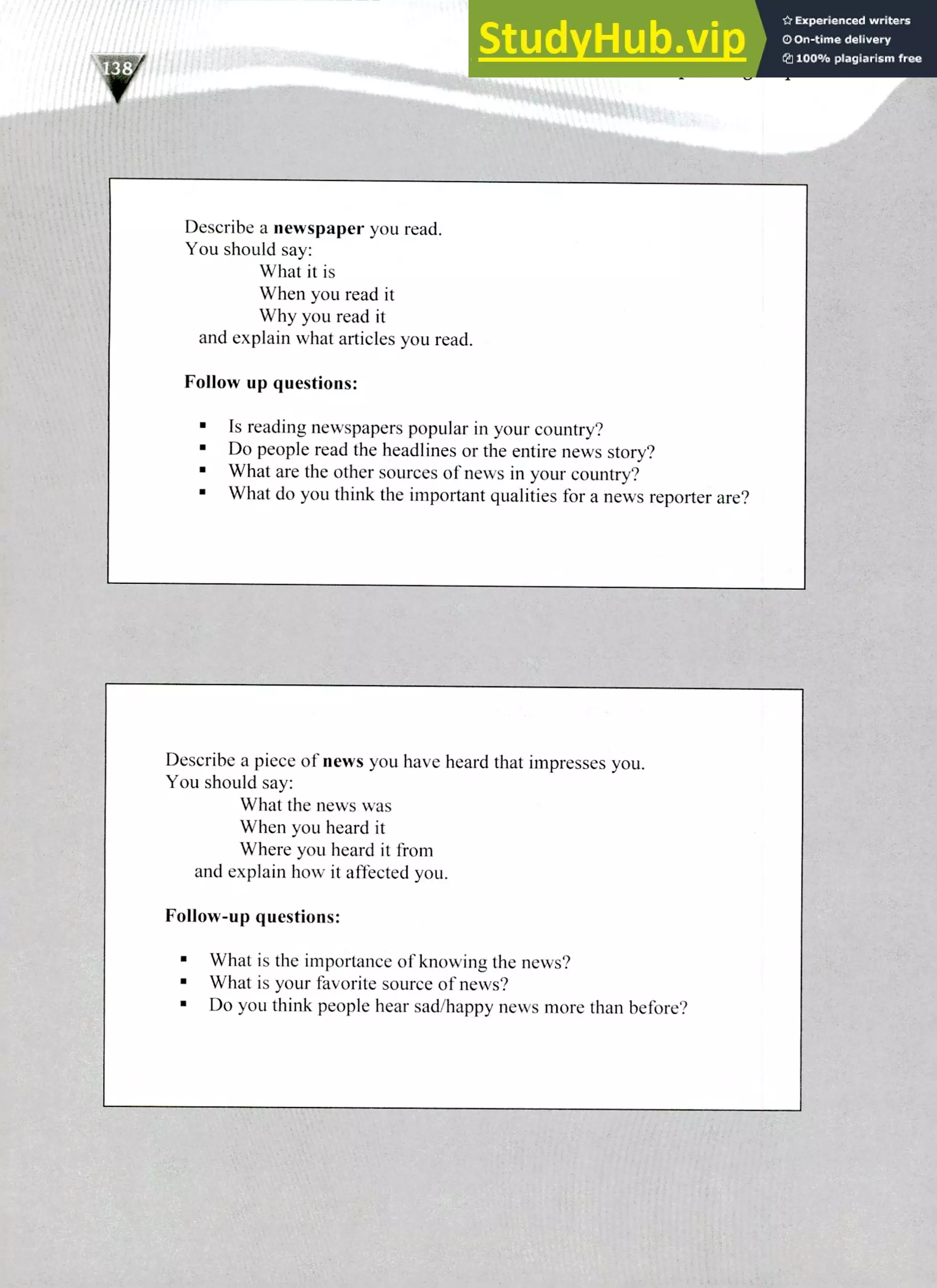 Describe a piece of news you have heard that impresses you.
You should say:
What the news was
When you heard it
Where you heard it from
and explain how it affected you.
Follow-up questions:
What is the importance of knowing the news?
What is your favorite source of news?
Do you think people hear sad/happy news more than before?
Describe a newspaper you read.
You should say:
What it is
When you read it
Why you read it
and explain what articles you read.
Follow up questions:
Is reading newspapers popular in your country?
Do people read the headlines or the entire news story?
What are the other sources of news in your country?
What do you think the important qualities for a news reporter are?
220 IELTS Speaking Topics
 