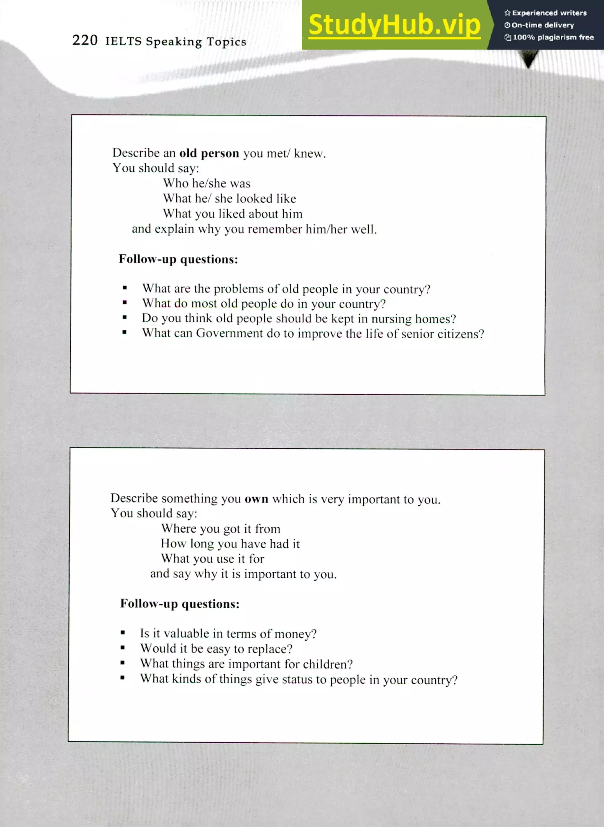 220 IELTS Speaking Topics
Describe an old person you met/ knew.
You should say:
Who he/she was
What he/ she looked like
What you liked about him
and explain why you remember him/her well.
Follow-up questions:
What are the problems of old people in your country?
What do most old people do in your country?
Do you think old people should be kept in nursing homes?
What can Government do to improve the life of senior citizens?
Describe something you own which is very important to you.
You should say:
Where you got it from
How long you have had it
What you use it for
and say why it is important to you.
Follow-up questions:
Is it valuable in terms of money?
Would it be easy to replace?
What things are important for children?
What kinds of things give status to people in your country?
 