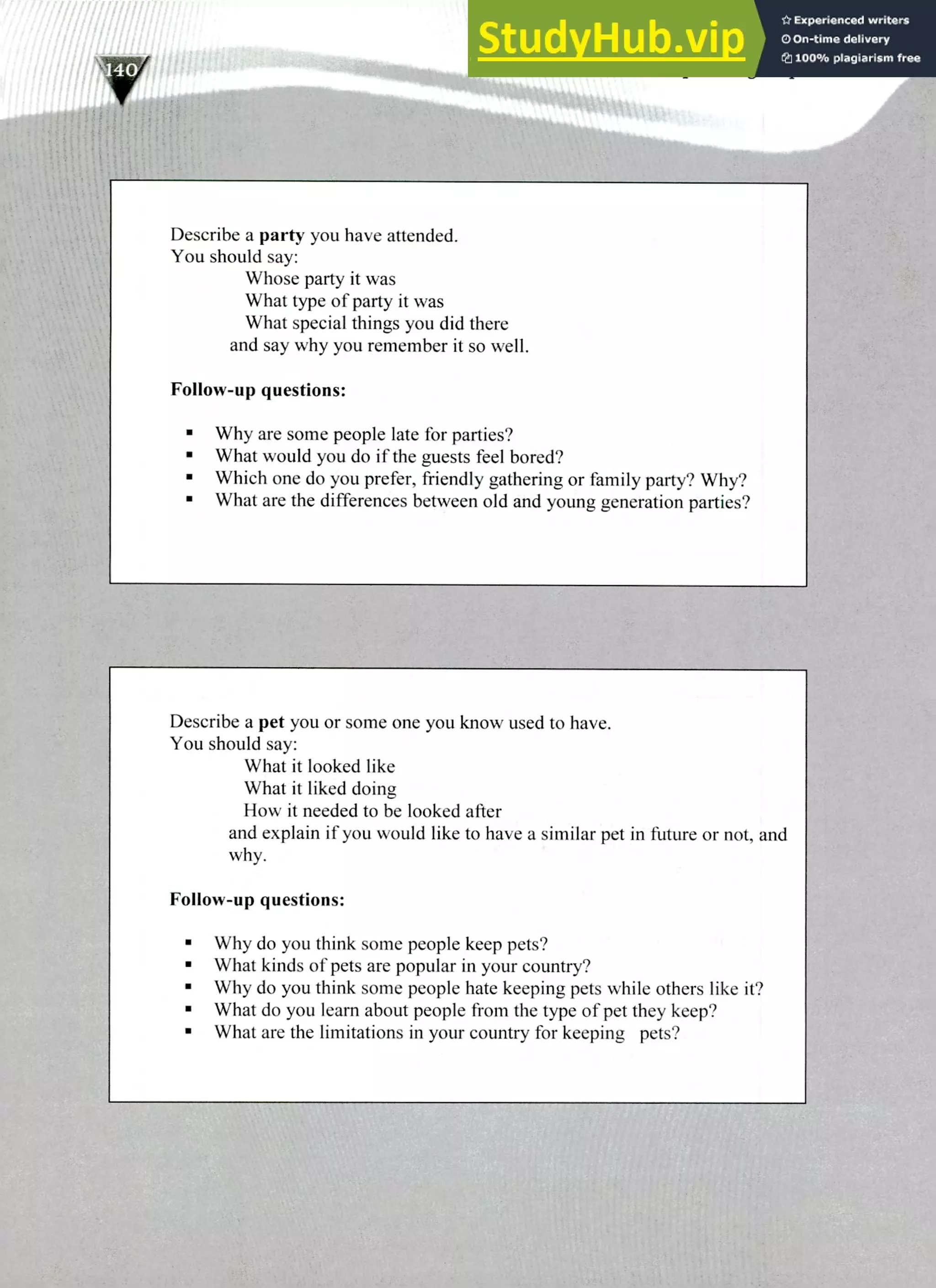 Describe a party you have attended.
You should say:
Whose party it was
What type of party it was
What special things you did there
and say why you remember it so well.
Follow-up questions:
Why are some people late for parties?
What would you do if the guests feel bored?
Which one do you prefer, friendly gathering or family party? Why?
What are the differences between old and young generation parties?
Describe a pet you or some one you know used to have.
You should say:
What it looked like
What it liked doing
How it needed to be looked after
and explain if you would like to have a similar pet in future or not, and
why.
Follow-up questions:
Why do you think some people keep pets?
What kinds of pets are popular in your country?
Why do you think some people hate keeping pets while others like it?
What do you learn about people from the type of pet they keep?
What are the limitations in your country for keeping pets?
220 IELTS Speaking Topics
 