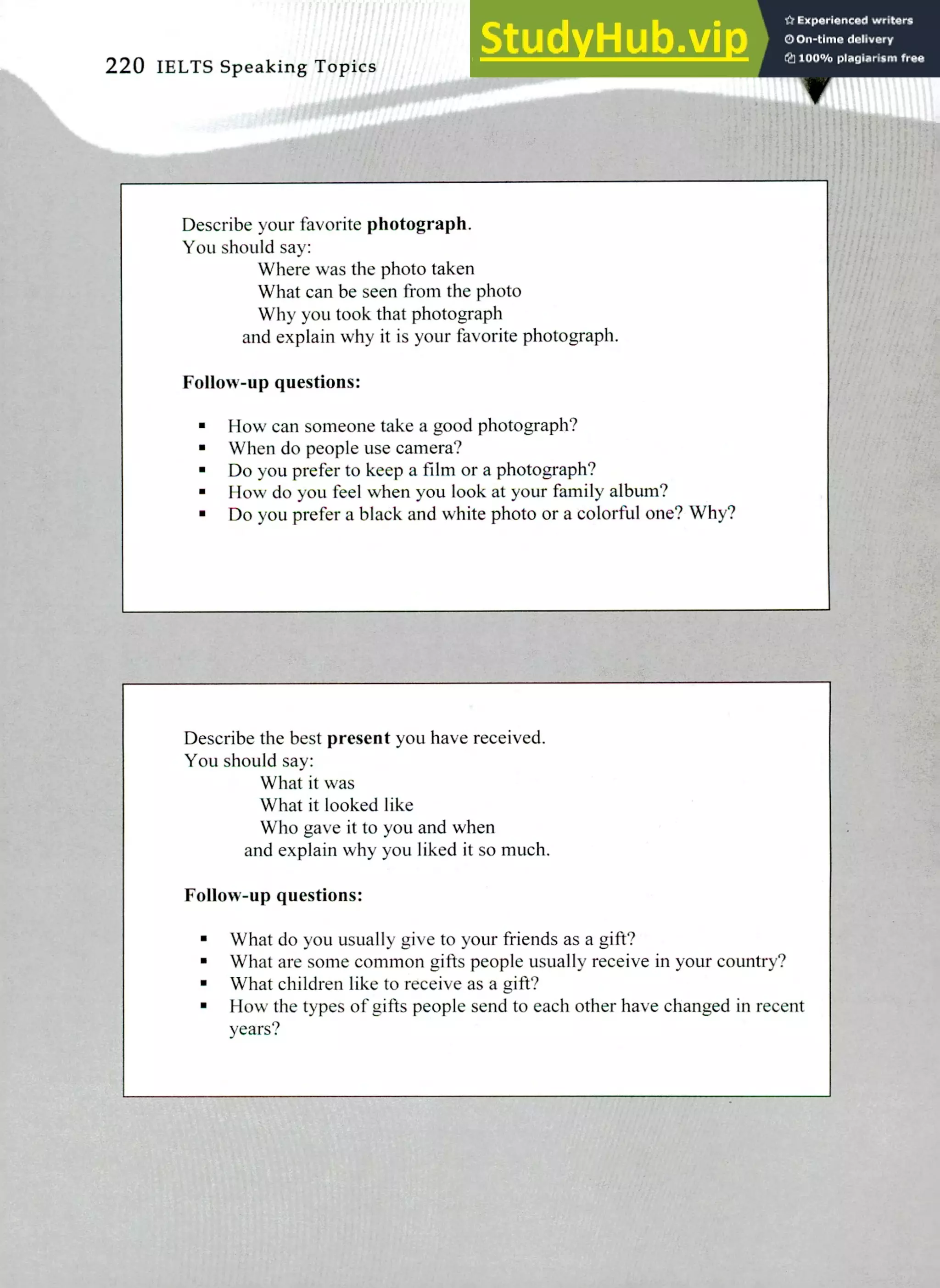 Describe your favorite photograph.
You should say:
Where was the photo taken
What can be seen from the photo
Why you took that photograph
and explain why it is your favorite photograph.
Follow-up questions:
How can someone take a good photograph?
When do people use camera?
Do you prefer to keep a film or a photograph?
How do you feel when you look at your family album?
Do you prefer a black and white photo or a colorful one? Why?
Describe the best present you have received.
You should say:
What it was
What it looked like
Who gave it to you and when
and explain why you liked it so much.
Follow-up questions:
What do you usually give to your friends as a gift?
What are some common gifts people usually receive in your country?
What children like to receive as a gift?
How the types of gifts people send to each other have changed in recent
years?
220 IELTS Speaking Topics
 
