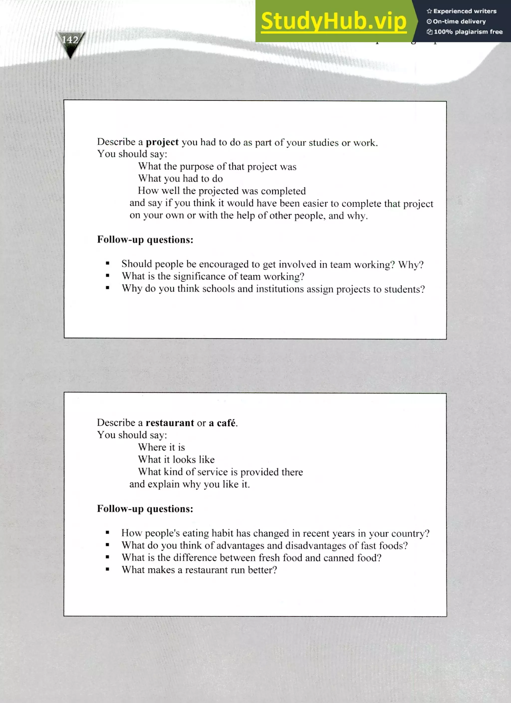 Describe a restaurant or a café.
You should say:
Where it is
What it looks like
What kind of service is provided there
and explain why you like it.
Follow-up questions:
How people's eating habit has changed in recent years in your country?
What do you think of advantages and disadvantages of fast foods?
What is the difference between fresh food and canned food?
What makes a restaurant run better?
Describe a project you had to do as part of your studies or work.
You should say:
What the purpose of that project was
What you had to do
How well the projected was completed
and say if you think it would have been easier to complete that project
on your own or with the help of other people, and why.
Follow-up questions:
Should people be encouraged to get involved in team working? Why?
What is the significance of team working?
Why do you think schools and institutions assign projects to students?
220 IELTS Speaking Topics
 