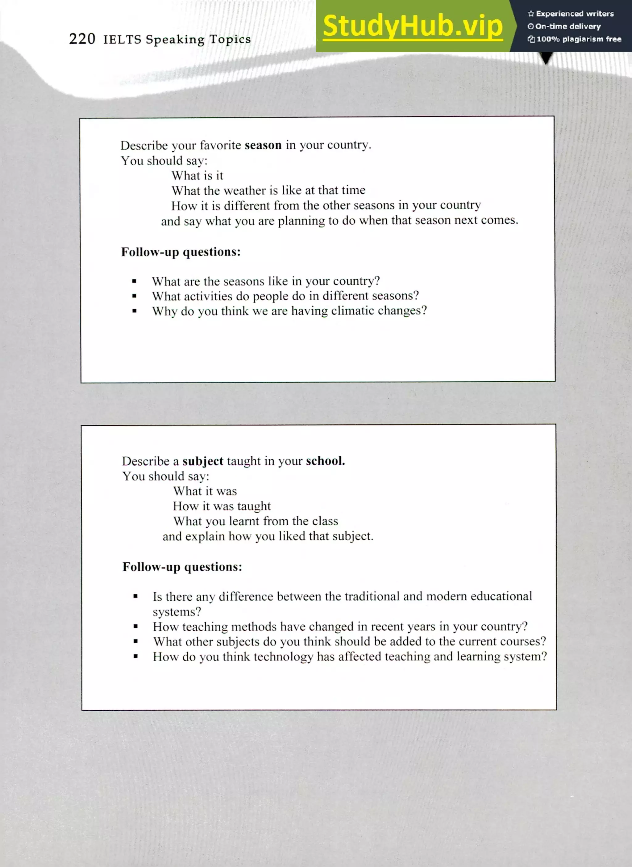 Describe a subject taught in your school.
You should say:
What it was
How it was taught
What you learnt from the class
and explain how you liked that subject.
Follow-up questions:
Is there any difference between the traditional and modem educational
systems?
How teaching methods have changed in recent years in your country?
What other subjects do you think should be added to the current courses?
How do you think technology has affected teaching and learning system?
Describe your favorite season in your country.
You should say:
What is it
What the weather is like at that time
How it is different from the other seasons in your country
and say what you are planning to do when that season next comes.
Follow-up questions:
What are the seasons like in your country?
What activities do people do in different seasons?
Why do you think we are having climatic changes?
220 IELTS Speaking Topics
 