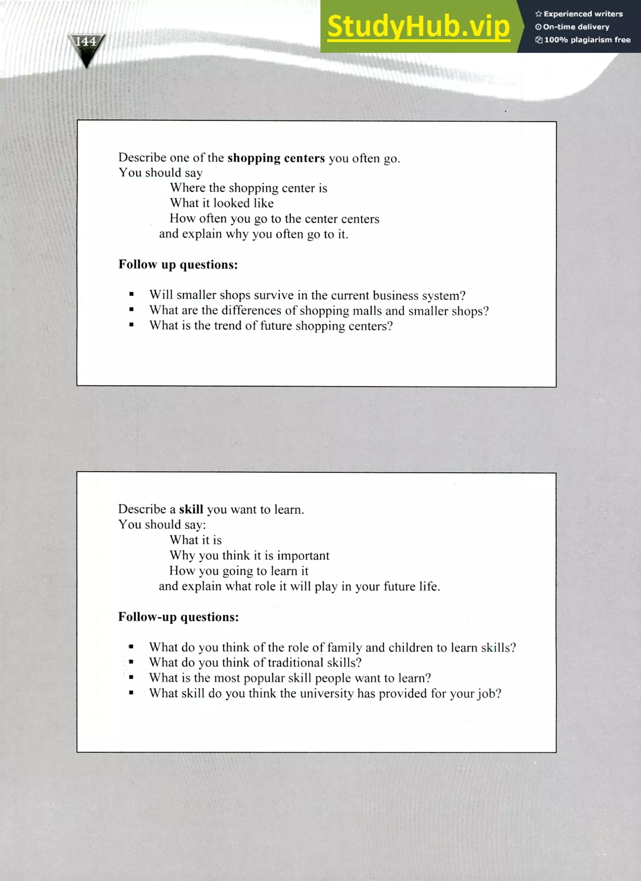Describe a skill you want to learn.
You should say:
What it is
Why you think it is important
How you going to learn it
and explain what role it will play in your future life.
Follow-up questions:
What do you think of the role of family and children to learn skills?
What do you think of traditional skills?
What is the most popular skill people want to learn?
What skill do you think the university has provided for your job?
Describe one of the shopping centers you often go.
You should say
Where the shopping center is
What it looked like
How often you go to the center centers
and explain why you often go to it.
Follow up questions:
Will smaller shops survive in the current business system?
What are the differences of shopping malls and smaller shops?
What is the trend of future shopping centers?
220 IELTS Speaking Topics
 