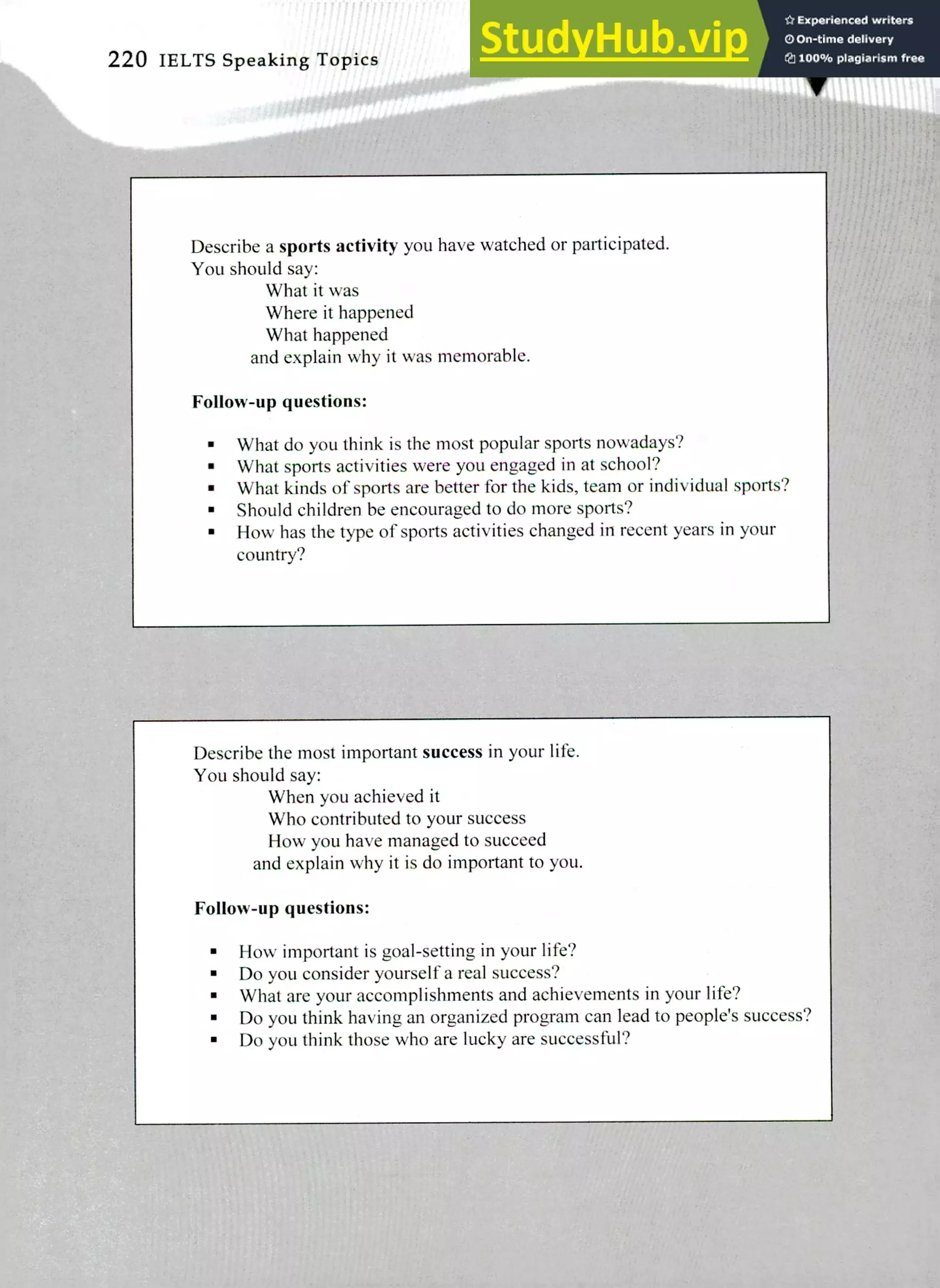 Describe a sports activity you have watched or participated.
You should say:
What it was
Where it happened
What happened
and explain why it was memorable.
Follow-up questions:
What do you think is the most popular sports nowadays?
What sports activities were you engaged in at school?
What kinds of sports are better for the kids, team or individual sports?
Should children be encouraged to do more sports?
How has the type of sports activities changed in recent years in your
country?
220 IELTS Speaking Topics
Describe the most important success in your life.
You should say:
When you achieved it
Who contributed to your success
How you have managed to succeed
and explain why it is do important to you.
Follow-up questions:
How important is goal-setting in your life?
Do you consider yourself a real success?
What are your accomplishments and achievements in your life?
Do you think having an organized program can lead to people's success?
Do you think those who are lucky are successful?
 