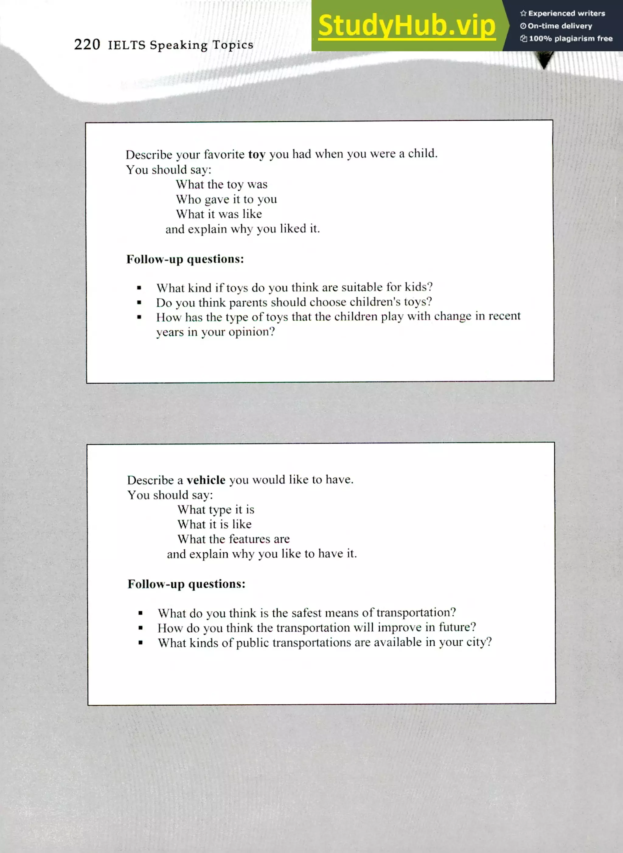 Describe a vehicle you would like to have.
You should say:
What type it is
What it is like
What the features are
and explain why you like to have it.
Follow-up questions:
What do you think is the safest means of transportation?
How do you think the transportation will improve in future?
What kinds of public transportations are available in your city?
Describe your favorite toy you had when you were a child.
You should say:
What the toy was
Who gave it to you
What it was like
and explain why you liked it.
Follow-up questions:
What kind if toys do you think are suitable for kids?
Do you think parents should choose children's toys?
How has the type of toys that the children play with change in recent
years in your opinion?
220 IELTS Speaking Topics
 