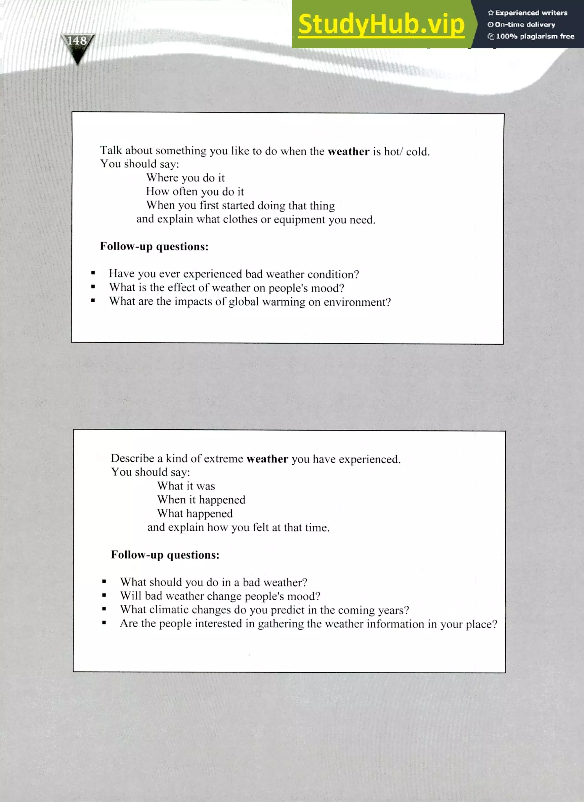220 IELTS Speaking Topics
Talk about something you like to do when the weather is hot/ cold.
You should say:
Where you do it
How often you do it
When you first started doing that thing
and explain what clothes or equipment you need.
Follow-up questions:
Have you ever experienced bad weather condition?
What is the effect of weather on people's mood?
What are the impacts of global warming on environment?
Describe a kind of extreme weather you have experienced.
You should say:
What it was
When it happened
What happened
and explain how you felt at that time.
Follow-up questions:
What should you do in a bad weather?
Will bad weather change people's mood?
What climatic changes do you predict in the coming years?
Are the people interested in gathering the weather information in your place?
 