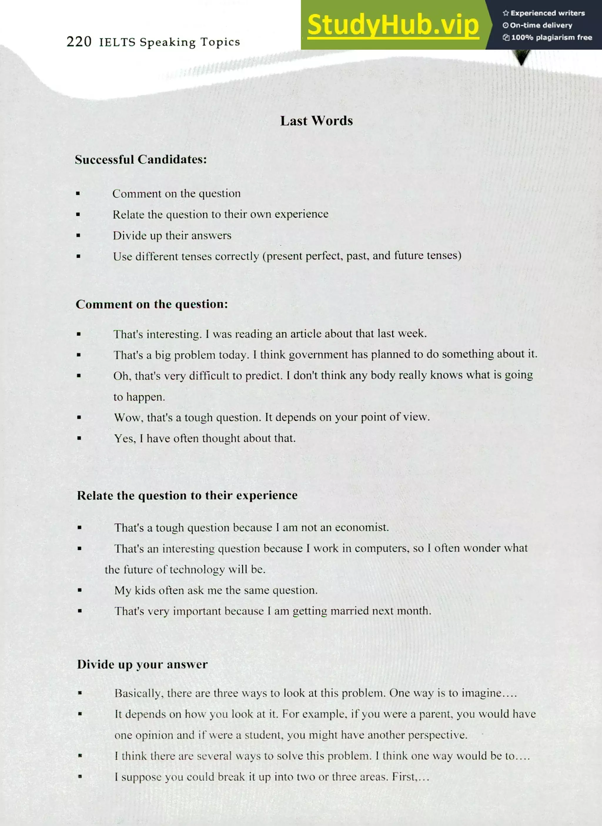 220 IELTS Speaking Topics
Last Words
Successful Candidates:
Comment on the question
Relate the question to their own experience
Divide up their answers
Use different tenses correctly (present perfect, past, and future tenses)
Comment on the question:
That's interesting. I was reading an article about that last week.
That's a big problem today. I think government has planned to do something about it.
Oh, that's very difficult to predict. I don't think any body really knows what is going
to happen.
Wow, that's a tough question. It depends on your point of view.
Yes, I have often thought about that.
Relate the question to their experience
That's a tough question because I am not an economist.
That's an interesting question because I work in computers, so I often wonder what
the future of technology will be.
My kids often ask me the same question.
That's very important because I am getting married next month.
Divide up your answer
Basically, there are three ways to look at this problem. One way is to imagine....
It depends on how you look at it. For example, if you were a parent, you would have
one opinion and if were a student, you might have another perspective.
I think there are several ways to solve this problem. I think one way would be to....
I suppose you could break it up into two or three areas. First,...
 