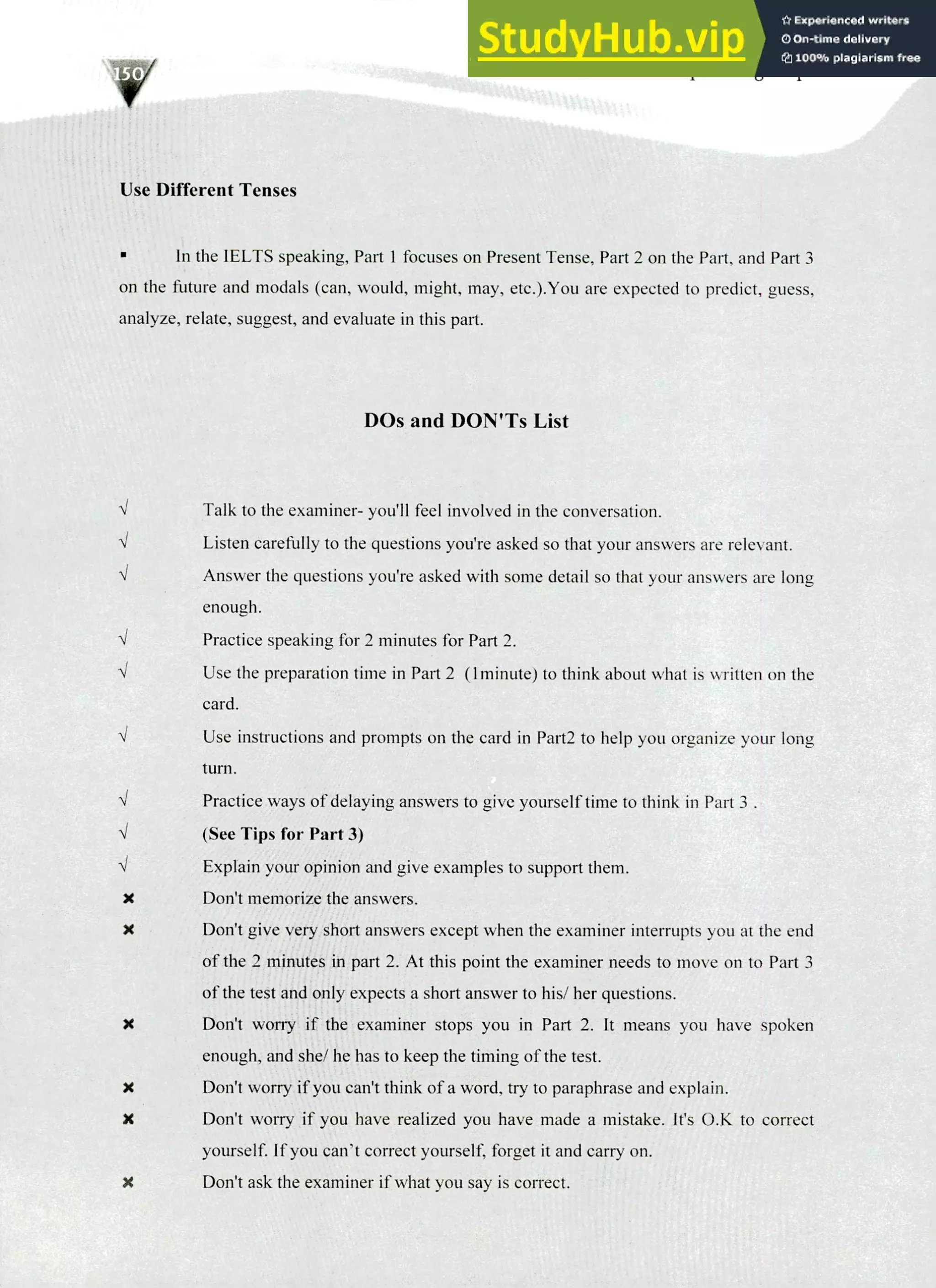 220 IELTS Speaking Topics
Use Different Tenses
In the IELTS speaking, Part I focuses on Present Tense, Part 2 on the Part, and Part 3
on the future and modals (can, would, might, may, etc.).You are expected to predict, guess,
analyze, relate, suggest, and evaluate in this part.
DOs and DON'Ts List
I Talk to the examiner- you'll feel involved in the conversation.
Listen carefully to the questions you're asked so that your answers are relevant.
Answer the questions you're asked with some detail so that your answers are long
enough.
Practice speaking for 2 minutes for Part 2.
Use the preparation time in Part 2 (1minute) to think about what is written on the
card.
Use instructions and prompts on the card in Part2 to help you organize your long
turn.
Practice ways of delaying answers to give yourself time to think in Part
(See Tips for Part 3)
Explain your opinion and give examples to support them.
X Don't memorize the answers.
X Don't give very short answers except when the examiner interrupts you at the end
of the 2 minutes in part 2. At this point the examiner needs to move on to Part 3
of the test and only expects a short answer to his/ her questions.
IC Don't worry if the examiner stops you in Part 2. It means you have spoken
enough, and she/ he has to keep the timing of the test.
X Don't worry if you can't think of a word, try to paraphrase and explain.
X Don't worry if you have realized you have made a mistake. It's 0.K to correct
yourself. If you can't correct yourself, forget it and carry on.
X Don't ask the examiner if what you say is correct.
 