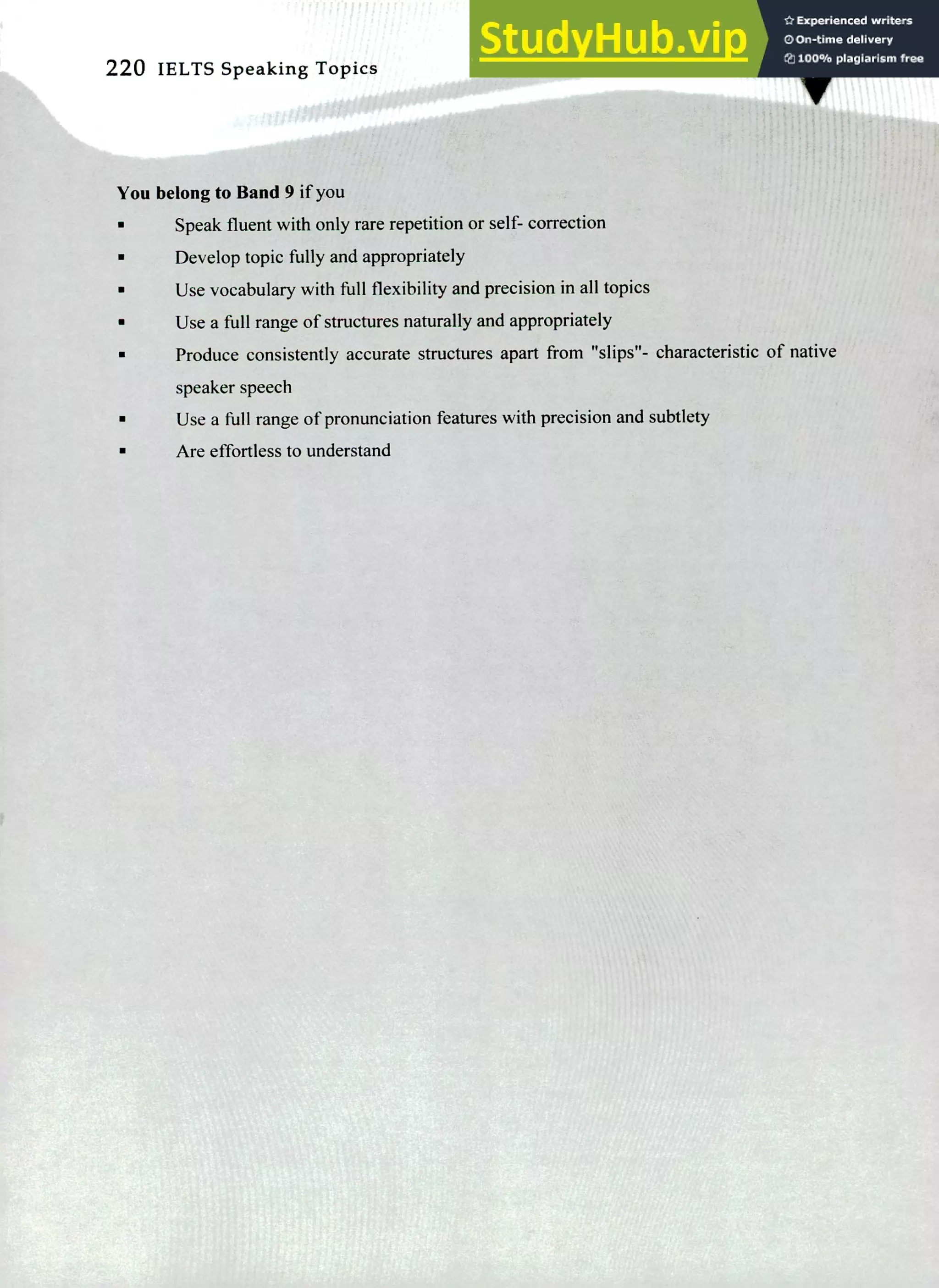 220 IELTS Speaking To en
A‘
You belong to Band 9 if you
Speak fluent with only rare repetition or self- correction
Develop topic fully and appropriately
Use vocabulary with full flexibility and precision in all topics
Use a full range of structures naturally and appropriately
Produce consistently accurate structures apart from "slips"- characteristic of native
speaker speech
Use a full range of pronunciation features with precision and subtlety
Are effortless to understand
 