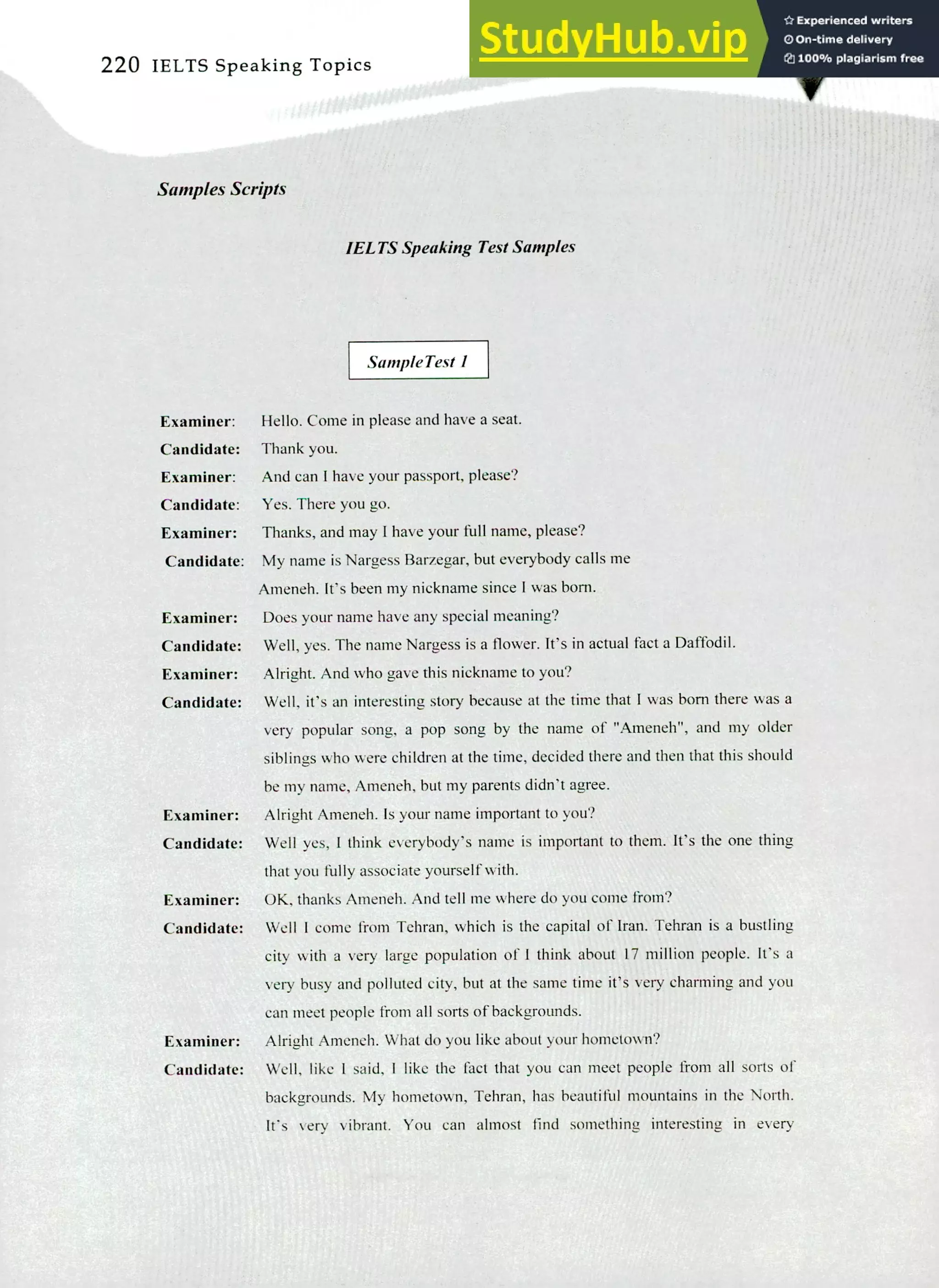 220 IELTS Speaking Topics
Samples Scripts
IELTS Speaking Test Samples
Sample Test I
Examiner: Hello. Come in please and have a seat.
Candidate: Thank you.
Examiner: And can I have your passport, please?
Candidate: Yes. There you go.
Examiner: Thanks, and may I have your full name, please?
Candidate: My name is Nargess Barzegar, but everybody calls me
Ameneh. It's been my nickname since I was born.
Examiner: Does your name have any special meaning?
Candidate: Well, yes. The name Nargess is a flower. It's in actual fact a Daffodil.
Examiner: Alright. And who gave this nickname to you?
Candidate: Well, it's an interesting story because at the time that I was born there was a
very popular song, a pop song by the name of "Ameneh", and my older
siblings who were children at the time, decided there and then that this should
be my name, Ameneh, but my parents didn't agree.
Examiner: Alright Ameneh. Is your name important to you?
Candidate: Well yes, I think everybody's name is important to them. It's the one thing
that you fully associate yourself with.
Examiner: OK, thanks Ameneh. And tell me where do you come from?
Candidate: Well I come from Tehran, which is the capital of Iran. Tehran is a bustling
city with a very large population of! think about E7 million people. It's a
very busy and polluted city, but at the same time it's very charming and you
can meet people from all sorts of backgrounds.
Examiner: Alright Ameneh. What do you like about your hometown?
Candidate: Well, like I said, I like the fact that you can meet people from all sorts of
backgrounds. My hometown, Tehran, has beautiful mountains in the North.
It's very vibrant. You can almost find something interesting in every
 