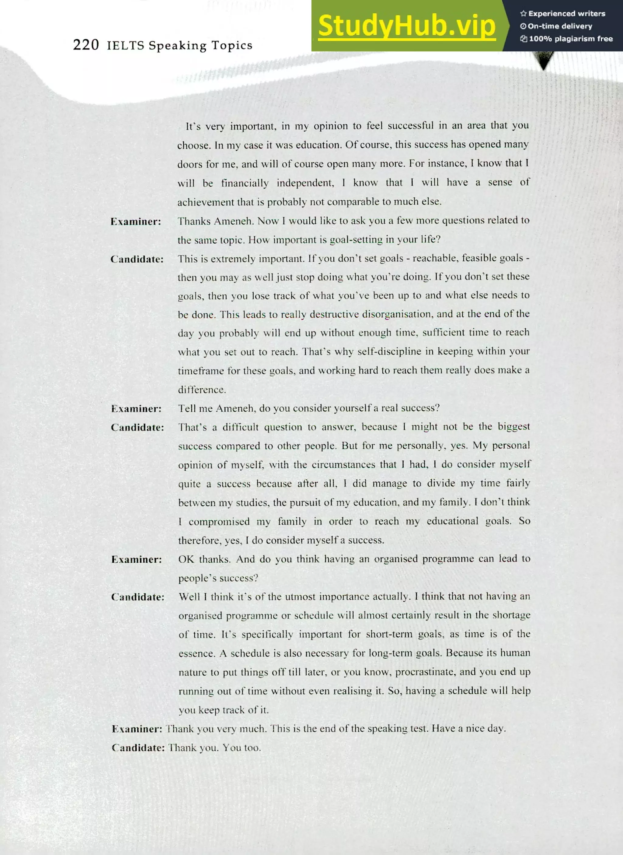 220 IELTS Speaking Topics
It's very important, in my opinion to feel successful in an area that you
choose. In my case it was education. Of course, this success has opened many
doors for me, and will of course open many more. For instance, I know that I
will be financially independent, I know that I will have a sense of
achievement that is probably not comparable to much else.
Examiner: Thanks Ameneh. Now I would like to ask you a few more questions related to
the same topic. How important is goal-setting in your life?
Candidate: This is extremely important. If you don't set goals - reachable, feasible goals -
then you may as well just stop doing what you're doing. If you don't set these
goals, then you lose track of what you've been up to and what else needs to
be done. This leads to really destructive disorganisation, and at the end of the
day you probably will end up without enough time, sufficient time to reach
what you set out to reach. That's why self-discipline in keeping within your
timeframe for these goals, and working hard to reach them really does make a
difference.
Examiner: Tell me Ameneh, do you consider yourself a real success?
Candidate: That's a difficult question to answer, because I might not be the biggest
success compared to other people. But for me personally, yes. My personal
opinion of myself, with the circumstances that I had, I do consider myself
quite a success because after all, I did manage to divide my time fairly
between my studies, the pursuit of my education, and my family. I don't think
I compromised my family in order to reach my educational goals. So
therefore, yes, I do consider myself a success.
Examiner: OK thanks. And do you think having an organised programme can lead to
people's success?
Candidate: Well I think it's of the utmost importance actually. I think that not having an
organised programme or schedule will almost certainly result in the shortage
of time. It's specifically important for short-term goals, as time is of the
essence. A schedule is also necessary for long-term goals. Because its human
nature to put things off till later, or you know, procrastinate, and you end up
running out of time without even realising it. So, having a schedule will help
you keep track of it.
Examiner: Thank you very much. This is the end of the speaking test Have a nice day.
Candidate: Thank you. You too.
 