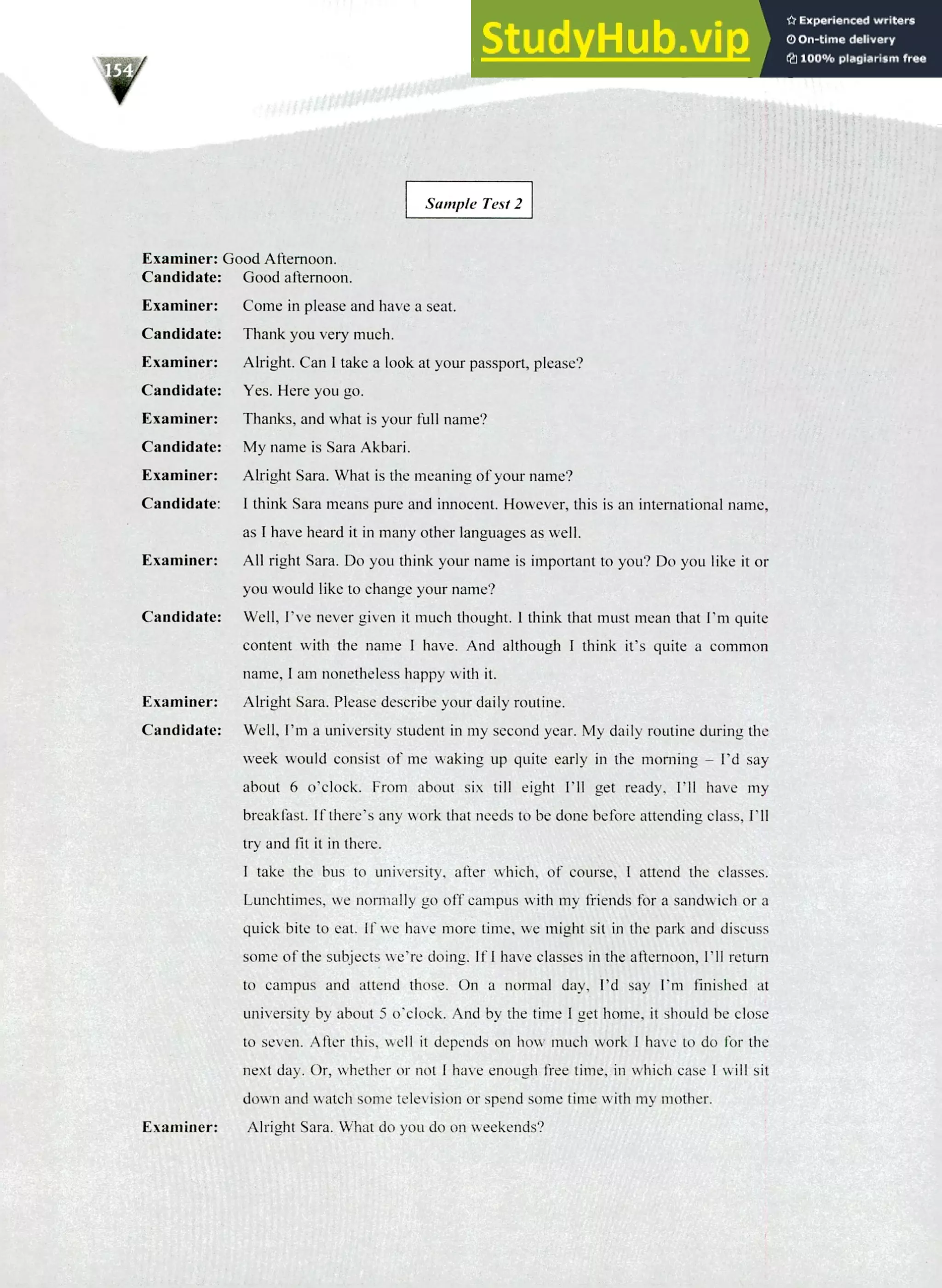 220 IELTS Speaking Topics
Sample Test 2
Examiner: Good Afternoon.
Candidate: Good afternoon.
Examiner: Come in please and have a seat.
Candidate: Thank you very much.
Examiner: Alright. Can I take a look at your passport, please?
Candidate: Yes. Here you go.
Examiner: Thanks, and what is your full name?
Candidate: My name is Sara Akbari.
Examiner: Alright Sara. What is the meaning of your name?
Candidate I think Sara means pure and innocent. However, this is an international name,
as I have heard it in many other languages as well.
Examiner: All right Sara. Do you think your name is important to you? Do you like it or
you would like to change your name?
Candidate: Well, I've never given it much thought. I think that must mean that I'm quite
content with the name I have. And although I think it's quite a common
name, I am nonetheless happy with it.
Examiner: Alright Sara. Please describe your daily routine.
Candidate: Well, I'm a university student in my second year. My daily routine during the
week would consist of me waking up quite early in the morning — I'd say
about 6 o'clock. From about six till eight I'll get ready, I'll have my
breakfast. If there's any work that needs to be done before attending class, I'll
try and fit it in there.
I take the bus to university, after which, of course, I attend the classes.
Lunchtimes, we normally go off campus with my friends for a sandwich or a
quick bite to eat. If we have more time, we might sit in the park and discuss
sonic of the subjects we're doing. If I have classes in the afternoon, I'll return
to campus and attend those. On a normal day, I'd say I'm finished at
university by about 5 o'clock. And by the time I get home, it should be close
to seven. After this, well it depends on how much work I have to do for the
next day. Or, whether or not I have enough free time, in which case I will sit
down and watch some television or spend some time with my mother.
Examiner: Alright Sara. What do you do on weekends?
 