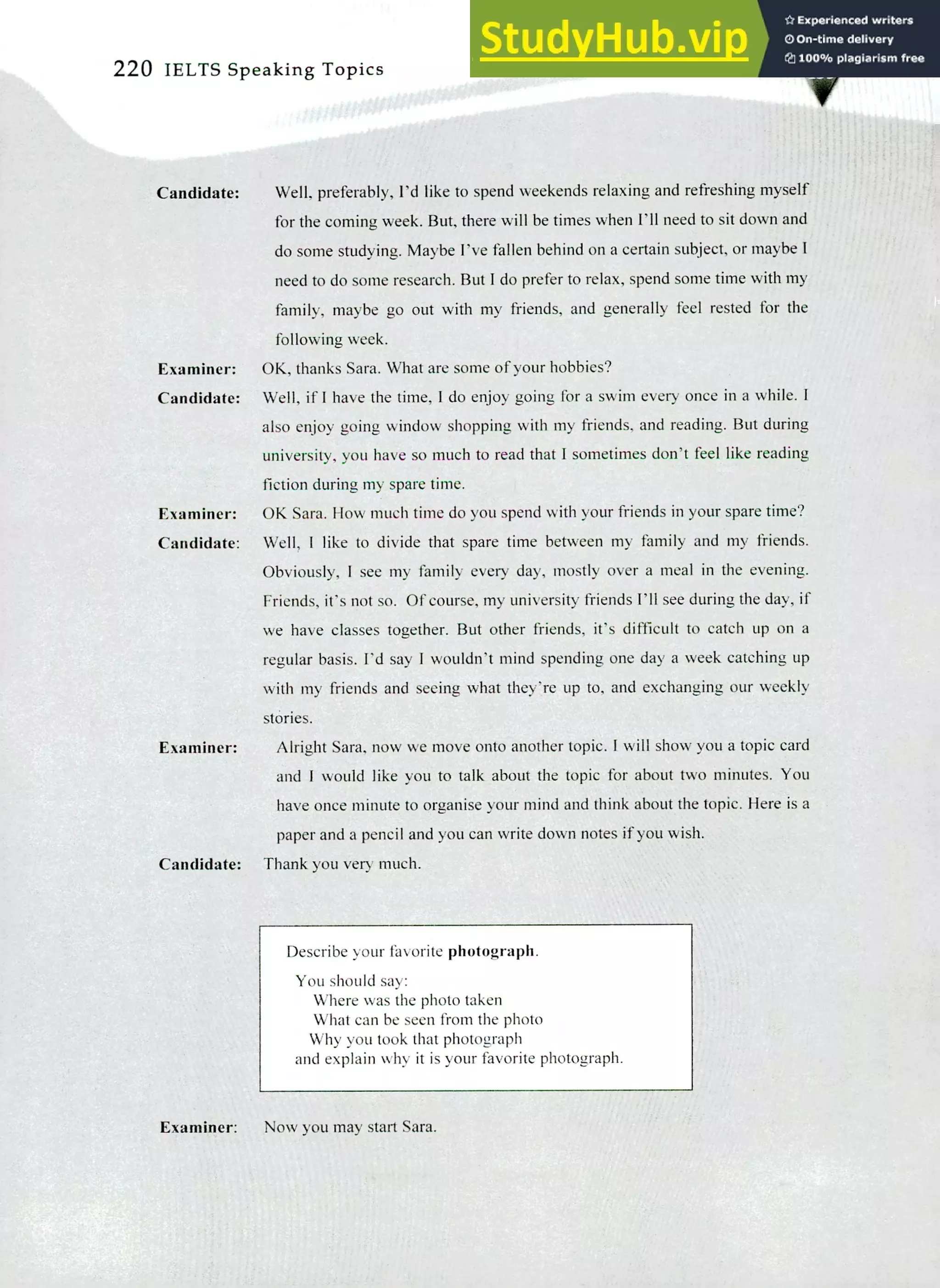 220 IELTS Speaking Topics
Candidate: Well, preferably, I'd like to spend weekends relaxing and refreshing myself
for the coming week. But, there will be times when I'll need to sit down and
do some studying. Maybe I've fallen behind on a certain subject, or maybe!
need to do some research. But! do prefer to relax, spend some time with my
family, maybe go out with my friends, and generally feel rested for the
following week.
Examiner: OK, thanks Sara. What are some of your hobbies?
Candidate: Well, if! have the time, I do enjoy going for a swim every once in a while. I
also enjoy going window shopping with my friends, and reading. But during
university, you have so much to read that I sometimes don't feel like reading
fiction during my spare time.
Examiner: OK Sara. How much time do you spend with your friends in your spare time?
Candidate: Well, I like to divide that spare time between my family and my friends.
Obviously, I see my family every day, mostly over a meal in the evening.
Friends, it's not so. Of course, my university friends I'll see during the day, if
we have classes together. But other friends, it's difficult to catch up on a
regular basis. I'd say I wouldn't mind spending one day a week catching up
with my friends and seeing what they're up to, and exchanging our weekly
stories.
Examiner: Alright Sara, now we move onto another topic. I will show you a topic card
and I would like you to talk about the topic for about two minutes. You
have once minute to organise your mind and think about the topic. Here is a
paper and a pencil and you can write down notes if you wish.
Candidate: Thank you very much.
Describe your favorite photograph.
You should say:
Where was the photo taken
What can be seen from the photo
Why you took that photograph
and explain why it is your favorite photograph.
Examiner: Now you may start Sara.
 
