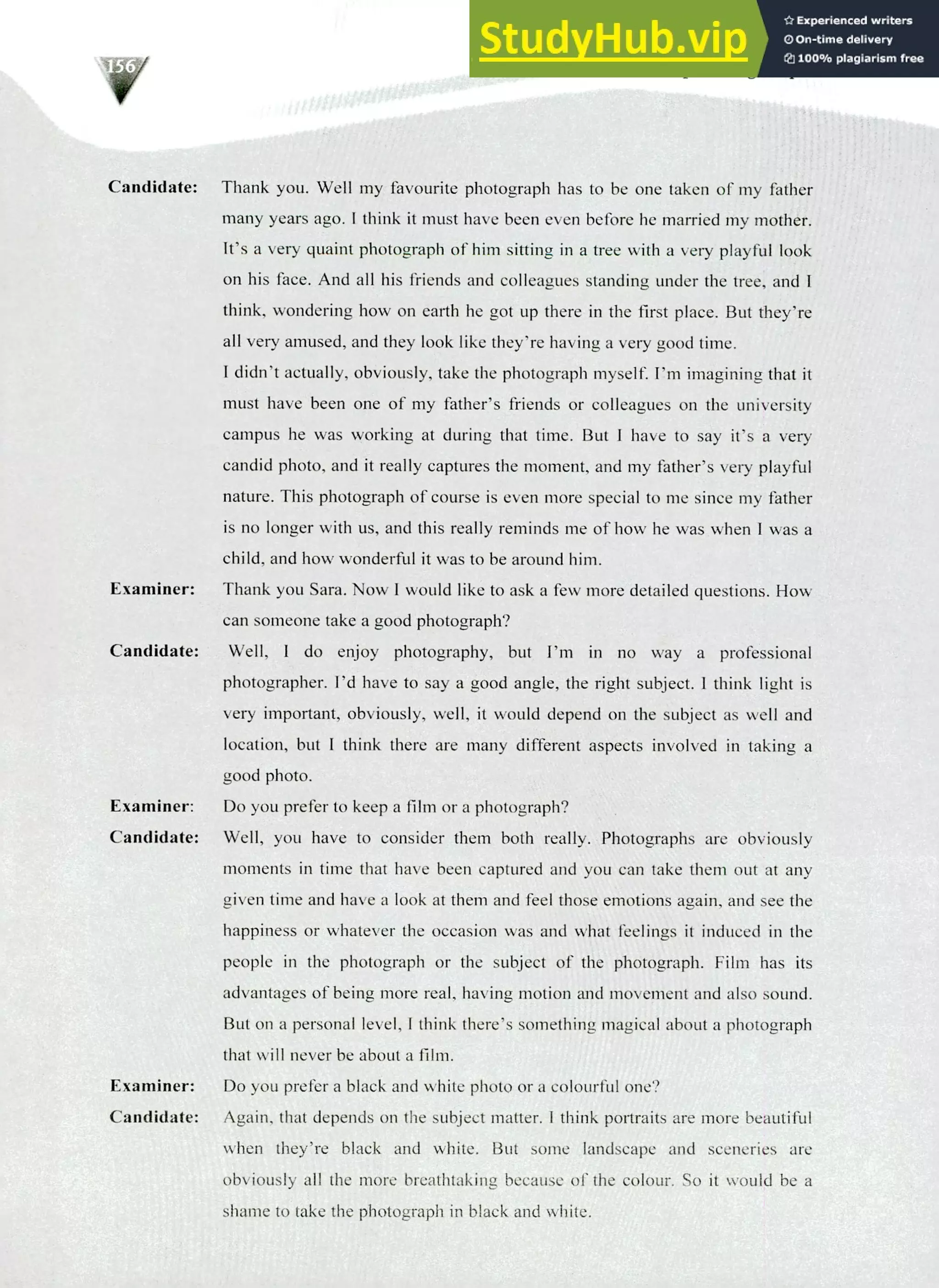 220 IELTS Speaking Topics
Candidate:
Examiner:
Candidate:
Thank you. Well my favourite photograph has to be one taken of my father
many years ago. I think it must have been even before he married my mother.
It's a very quaint photograph of him sitting in a tree with a very playful look
on his face. And all his friends and colleagues standing under the tree, and I
think, wondering how on earth he got up there in the first place. But they're
all very amused, and they look like they're having a very good time.
I didn't actually, obviously, take the photograph myself. I'm imagining that it
must have been one of my father's friends or colleagues on the university
campus he was working at during that time. But I have to say it's a very
candid photo, and it really captures the moment, and my father's very playful
nature. This photograph of course is even more special to me since my father
is no longer with us, and this really reminds me of how he was when I was a
child, and how wonderful it was to be around him.
Thank you Sara. Now I would like to ask a few more detailed questions. How
can someone take a good photograph?
Well, I do enjoy photography, but I'm in no way a professional
photographer. I'd have to say a good angle, the right subject. I think light is
very important, obviously, well, it would depend on the subject as well and
location, but I think there are many different aspects involved in taking a
good photo.
Do you prefer to keep a film or a photograph?
Well, you have to consider them both really. Photographs are obviously
moments in time that have been captured and you can take them out at any
given time and have a look at them and feel those emotions again, and see the
happiness or whatever the occasion was and what feelings it induced in the
people in the photograph or the subject of the photograph. Film has its
advantages of being more real, having motion and movement and also sound.
But on a personal level, I think there's something magical about a photograph
that will never be about a film.
Do you prefer a black and white photo or a colourful one?
Again, that depends on the subject matter. I think portraits are more beautiful
when they're black and white. But some landscape and sceneries are
obviously all the more breathtaking because of the colour. So it would be a
shame to take the photograph in black and white.
Examiner:
Candidate:
Examiner:
Candidate:
 