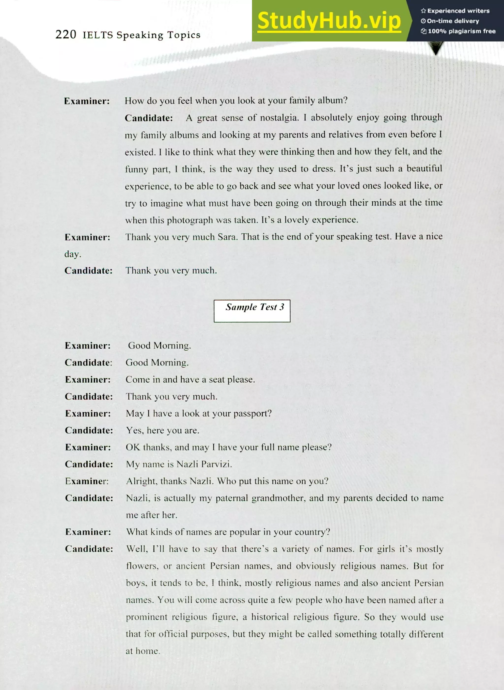 220 IELTS Speaking Topics
Examiner:
Examiner:
day.
Candidate:
How do you feel when you look at your family album?
Candidate: A great sense of nostalgia. I absolutely enjoy going through
my family albums and looking at my parents and relatives from even before I
existed. I like to think what they were thinking then and how they felt, and the
funny part, I think, is the way they used to dress. It's just such a beautiful
experience, to be able to go back and see what your loved ones looked like, or
try to imagine what must have been going on through their minds at the time
when this photograph was taken. It's a lovely experience.
Thank you very much Sara. That is the end of your speaking test. Have a nice
Thank you very much.
Sample Test 3
Examiner: Good Morning.
Candidate:
Examiner:
Candidate:
Examiner:
Candidate:
Examiner:
Candidate:
Examiner:
Candidate:
Good Morning.
Come in and have a seat please.
Thank you very much.
May I have a look at your passport?
Yes, here you are.
OK thanks, and may I have your full name please?
My name is Nazli Parvizi.
Alright, thanks Nazli. Who put this name on you?
Nazli, is actually my paternal grandmother, and my parents decided to name
me after her.
What kinds of names are popular in your country?
Well, I'll have to say that there's a variety of names. For girls it's mostly
flowers, or ancient Persian names, and obviously religious names. But for
boys, it tends to be, I think, mostly religious names and also ancient Persian
names. You will come across quite a few people who have been named after a
prominent religious figure, a historical religious figure. So they would use
that for official purposes, but they might be called something totally different
at home.
Examiner:
Candidate:
 