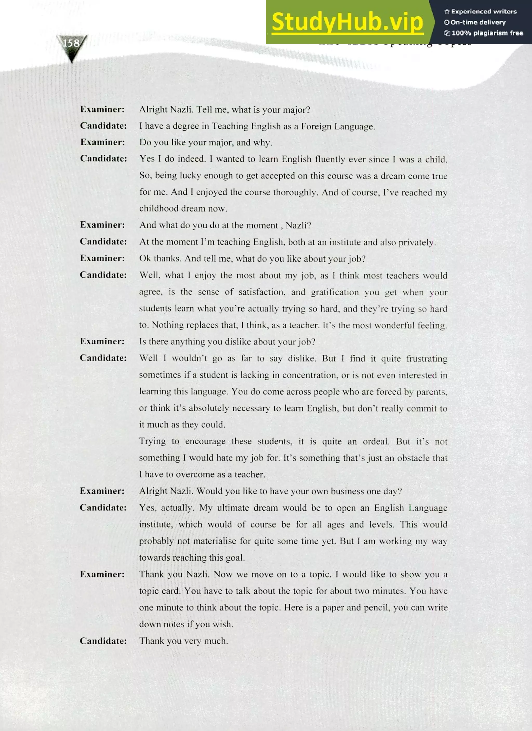 220 IELTS Speaking Topics
Examiner: Alright Nazli. Tell me, what is your major?
Candidate: I have a degree in Teaching English as a Foreign Language.
Examiner: Do you like your major, and why.
Candidate: Yes I do indeed. I wanted to learn English fluently ever since I was a child.
So, being lucky enough to get accepted on this course was a dream come true
for me. And I enjoyed the course thoroughly. And of course, I've reached my
childhood dream now.
Examiner: And what do you do at the moment, Nazli?
Candidate: At the moment I'm teaching English, both at an institute and also privately.
Examiner: Ok thanks. And tell me, what do you like about your job?
Candidate: Well, what I enjoy the most about my job, as I think most teachers would
agree, is the sense of satisfaction, and gratification you get when your
students learn what you're actually trying so hard, and they're trying so hard
to. Nothing replaces that, I think, as a teacher. It's the most wonderful feeling.
Examiner: Is there anything you dislike about your job?
Candidate: Well I wouldn't go as far to say dislike. But I find it quite frustrating
sometimes if a student is lacking in concentration, or is not even interested in
learning this language. You do come across people who are forced by parents,
or think it's absolutely necessary to learn English, but don't really commit to
it much as they could.
Trying to encourage these students, it is quite an ordeal. But it's not
something I would hate my job for. It's something that's just an obstacle that
I have to overcome as a teacher.
Examiner: Alright Nazli. Would you like to have your own business one day?
Candidate: Yes, actually. My ultimate dream would be to open an English Language
institute, which would of course be for all ages and levels. This would
probably not materialise for quite some time yet. But I am working my way
towards reaching this goal.
Examiner: Thank you Nazli. Now we move on to a topic. I would like to show you a
topic card. You have to talk about the topic for about two minutes. You have
one minute to think about the topic. Here is a paper and pencil, you can write
down notes if you wish.
Candidate: Thank you very much.
 